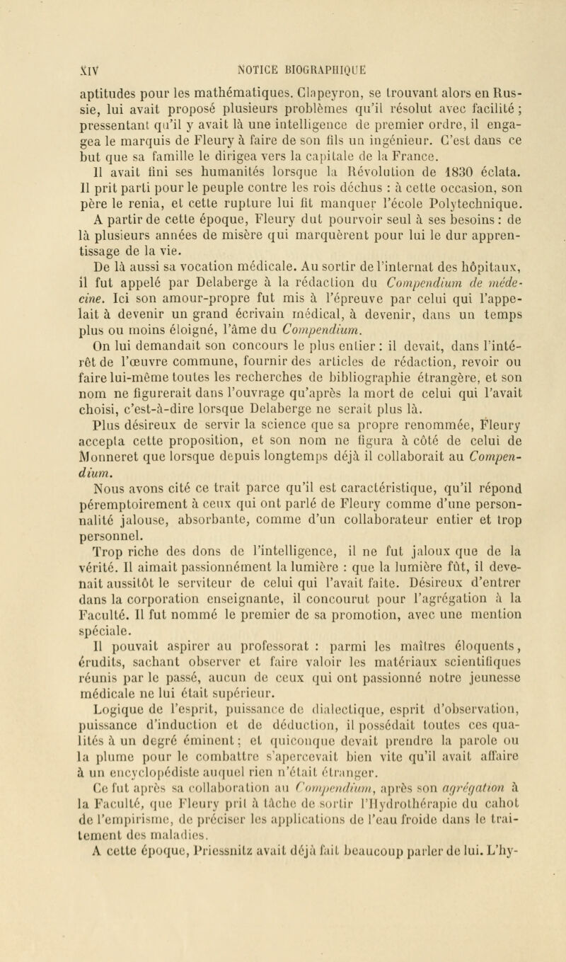 aptitudes pour les mathématiques. Glapeyron, se trouvant alors en Rus- sie, lui avait proposé plusieurs problèmes qu'il résolut avec facilité ; pressentant qu'il y avait là une intelligence de premier ordre, il enga- gea le marquis de Fleury à faire de son fils un ingénieur. C'est dans ce but que sa famille le dirigea vers la capitale de la France. 11 avait iini ses humanités lorsque la Révolution de 1830 éclata. 11 prit parti pour le peuple contre les rois déchus : à cette occasion, son père le renia, et cette rupture lui fit manquer l'école Polytechnique. A partir de cette époque, Fleury dut pourvoir seul ù. ses besoins: de là plusieurs années de misère qui marquèrent pour lui le dur appren- tissage de la vie. De là aussi sa vocation médicale. Au sortir de l'internat des hôpitaux, il fut appelé par Delaberge à la rédaction du Compendium de méde- cine. Ici son amour-propre fut mis à l'épreuve par celui qui l'appe- lait à devenir un grand écrivain médical, à devenir, dans un temps plus ou moins éloigné, l'âme du Compendium. On lui demandait son concours le plus entier : il devait, dans l'inté- rêt de l'œuvre commune, fournir des articles de rédaction, revoir ou faire lui-même toutes les recherches de bibliographie étrangère, et son nom ne figurerait dans l'ouvrage qu'après la mort de celui qui l'avait choisi, c'est-à-dire lorsque Delaberge ne serait plus là. Plus désireux de servir la science que sa propre renommée, Fleury accepta cette proposition, et son nom ne figura à côté de celui de Monneret que lorsque depuis longtemps déjà il collaborait au Compen- dium. Nous avons cité ce trait parce qu'il est caractéristique, qu'il répond péremptoirement à ceux qui ont parlé de Fleury comme d'une person- nalité jalouse, absorbante, comme d'un collaborateur entier et trop personnel. Trop riche des dons de l'intelligence, il ne fut jaloux que de la vérité. Il aimait passionnément la lumière : que la lumière fût, il deve- nait aussitôt le serviteur de celui qui l'avait faite. Désireux d'entrer dans la corporation enseignante, il concourut pour l'agrégation à la Faculté. 11 fut nommé le premier de sa promotion, avec une mention spéciale. 11 pouvait aspirer au professorat : parmi les maîtres éloquents, érudits, sachant observer et faire valoir les matériaux scientifiques réunis par le passé, aucun de ceux qui ont passionné notre jeunesse médicale ne lui était supérieur. Logique de l'esprit, puissance de dialectique, esprit d'observation, puissance d'induction et de déduction, il possédait toutes ces qua- lités à un degré éminent : et quiconque devait prendre la parole ou la plume pour le combattre s'apercevait bien vite qu'il avait affaire à un encyclopédiste auquel rien n'était étranger. Ce fut après sa collaboration au Com,pcndium, après son afjréqation à la Faculté, que Fleury pril à tâche de sortir l'Hydrothérapie du cahot de l'empirihuio, de préciser les applications de l'eau froide dans le trai- tement des maladies. A cette époque, Pricssnitz avait déjà fait beaucoup parler de lui. L'hy-