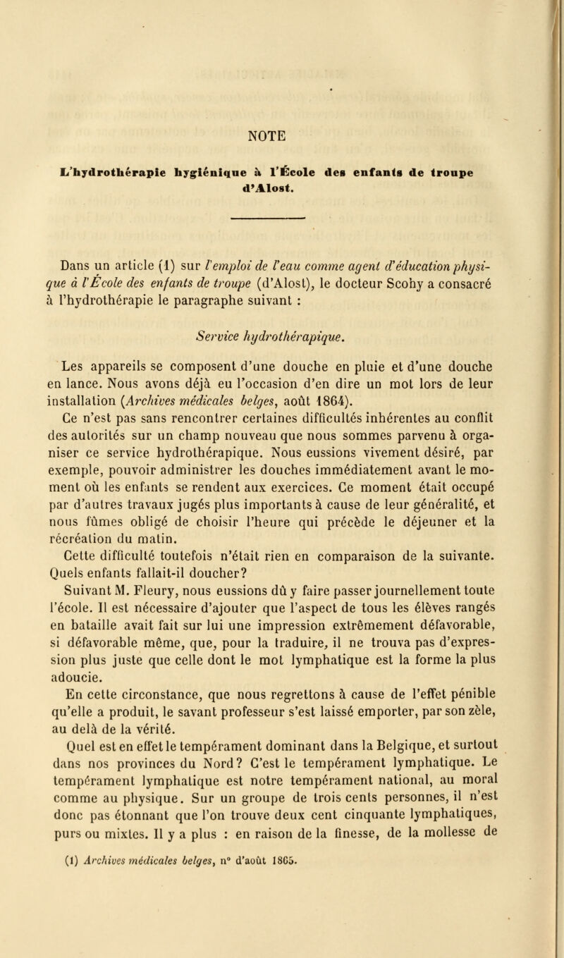 NOTE li'hydrothérapie hygiénique à l'École des enfants de troupe d'Alost. Dans un article (1) sur Vemploi de Veau comme agent d'éducation physi- que à rÉcole des enfants de troupe (d'Alost), le docteur Scohy a consacré à l'hydrothérapie le paragraphe suivant ; Service hydrothérapique. Les appareils se composent d'une douche en pluie et d'une douche en lance. Nous avons déjà eu Toccasion d'en dire un mot lors de leur installation [Archives médicales belges, août 1864). Ce n'est pas sans rencontrer certaines difficultés inhérentes au conflit des autorités sur un champ nouveau que nous sommes parvenu à orga- niser ce service hydrothérapique. Nous eussions vivement désiré, par exemple, pouvoir administrer les douches immédiatement avant le mo- ment 011 les enfants se rendent aux exercices. Ce moment était occupé par d'autres travaux jugés plus importants à cause de leur généralité, et nous fûmes obligé de choisir l'heure qui précède le déjeuner et la récréation du matin. Cette difficulté toutefois n'était rien en comparaison de la suivante. Quels enfants fallait-il doucher? Suivant M. Fleury, nous eussions dû y faire passer journellement toute l'école. Il est nécessaire d'ajouter que l'aspect de tous les élèves rangés en bataille avait fait sur lui une impression extrêmement défavorable, si défavorable même, que, pour la traduire, il ne trouva pas d'expres- sion plus juste que celle dont le mot lymphatique est la forme la plus adoucie. En cette circonstance, que nous regrettons à cause de l'effet pénible qu'elle a produit, le savant professeur s'est laissé emporter, par son zèle, au delà de la vérité. Quel est en effet le tempérament dominant dans la Belgique, et surtout dans nos provinces du Nord? C'est le tempérament lymphatique. Le tempérament lymphatique est notre tempérament national, au moral comme au physique. Sur un groupe de trois cents personnes, il n'est donc pas étonnant que l'on trouve deux cent cinquante lymphatiques, purs ou mixtes. Il y a plus : en raison de la finesse, de la mollesse de (1) Archives médicales belges^ n d'août 1805.