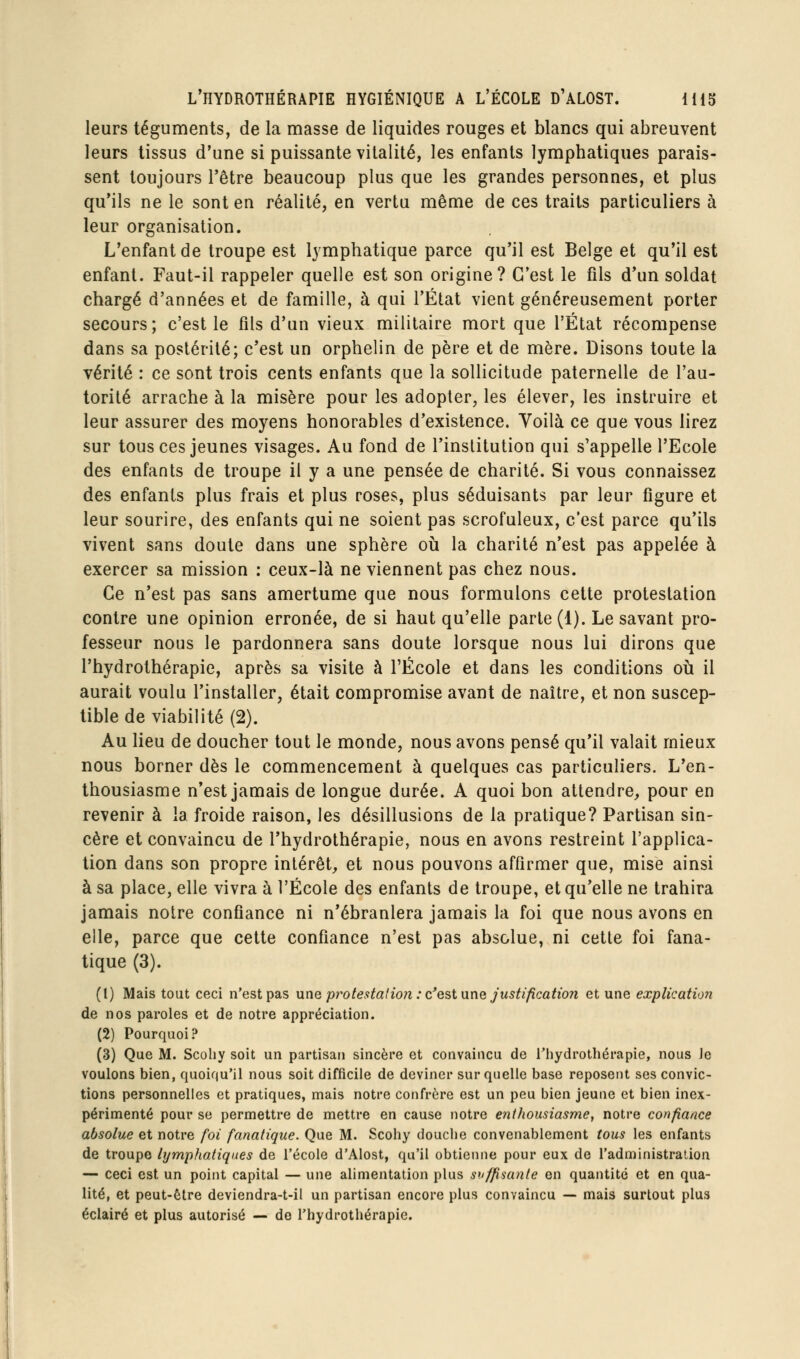 leurs téguments, de la masse de liquides rouges et blancs qui abreuvent leurs tissus d'une si puissante vitalité, les enfants lymphatiques parais- sent toujours l'être beaucoup plus que les grandes personnes, et plus qu'ils ne le sont en réalité, en vertu même de ces traits particuliers à leur organisation. L'enfant de troupe est lymphatique parce qu'il est Belge et qu'il est enfant. Faut-il rappeler quelle est son origine? C'est le fils d'un soldat chargé d'années et de famille, à qui l'État vient généreusement porter secours; c'est le fils d'un vieux militaire mort que l'État récompense dans sa postérité; c'est un orphelin de père et de mère. Disons toute la vérité : ce sont trois cents enfants que la sollicitude paternelle de l'au- torité arrache à la misère pour les adopter, les élever, les instruire et leur assurer des moyens honorables d'existence. Yoilà ce que vous lirez sur tous ces jeunes visages. Au fond de l'institution qui s'appelle l'Ecole des enfants de troupe il y a une pensée de charité. Si vous connaissez des enfants plus frais et plus roses, plus séduisants par leur figure et leur sourire, des enfants qui ne soient pas scrofuleux, c'est parce qu'ils vivent sans doute dans une sphère où la charité n'est pas appelée à exercer sa mission : ceux-là ne viennent pas chez nous. Ce n'est pas sans amertume que nous formulons cette protestation contre une opinion erronée, de si haut qu'elle parle (1). Le savant pro- fesseur nous le pardonnera sans doute lorsque nous lui dirons que l'hydrothérapie, après sa visite à l'École et dans les conditions où il aurait voulu l'installer, était compromise avant de naître, et non suscep- tible de viabilité (2). Au lieu de doucher tout le monde, nous avons pensé qu'il valait mieux nous borner dès le commencement à quelques cas particuliers. L'en- thousiasme n'est jamais de longue durée. A quoi bon attendre, pour en revenir à la froide raison, les désillusions de la pratique? Partisan sin- cère et convaincu de l'hydrothérapie, nous en avons restreint l'applica- tion dans son propre intérêt, et nous pouvons affirmer que, mise ainsi à sa place, elle vivra à l'École des enfants de troupe, et qu'elle ne trahira jamais notre confiance ni n'ébranlera jamais la foi que nous avons en elle, parce que cette confiance n'est pas absolue, ni cette foi fana- tique (3). (1) Mais tout ceci n'est pas une py^otestafion : c'est une Justification et une explication de nos paroles et de notre appréciation. (2) Pourquoi? (3) Que M. Scoliy soit un partisan sincère et convaincu de l'hydrothérapie, nous Je voulons bien, quoiqu'il nous soit difficile de deviner sur quelle base reposent ses convic- tions personnelles et pratiques, mais notre confrère est un peu bien jeune et bien inex- périmenté pour se permettre de mettre en cause notre enthousiasme, notre confiance absolue et notre foi fanatique. Que M. Scohy douche convenablement tous les enfants de troupe lymphatiques de l'école d'Alost, qu'il obtienne pour eux de l'administration — ceci est un point capital — une alimentation plus suffisante en quantité et en qua- lité, et peut-être deviendra-t-il un partisan encore plus convaincu — mais surtout plus éclairé et plus autorisé — de l'hydrothérapie.