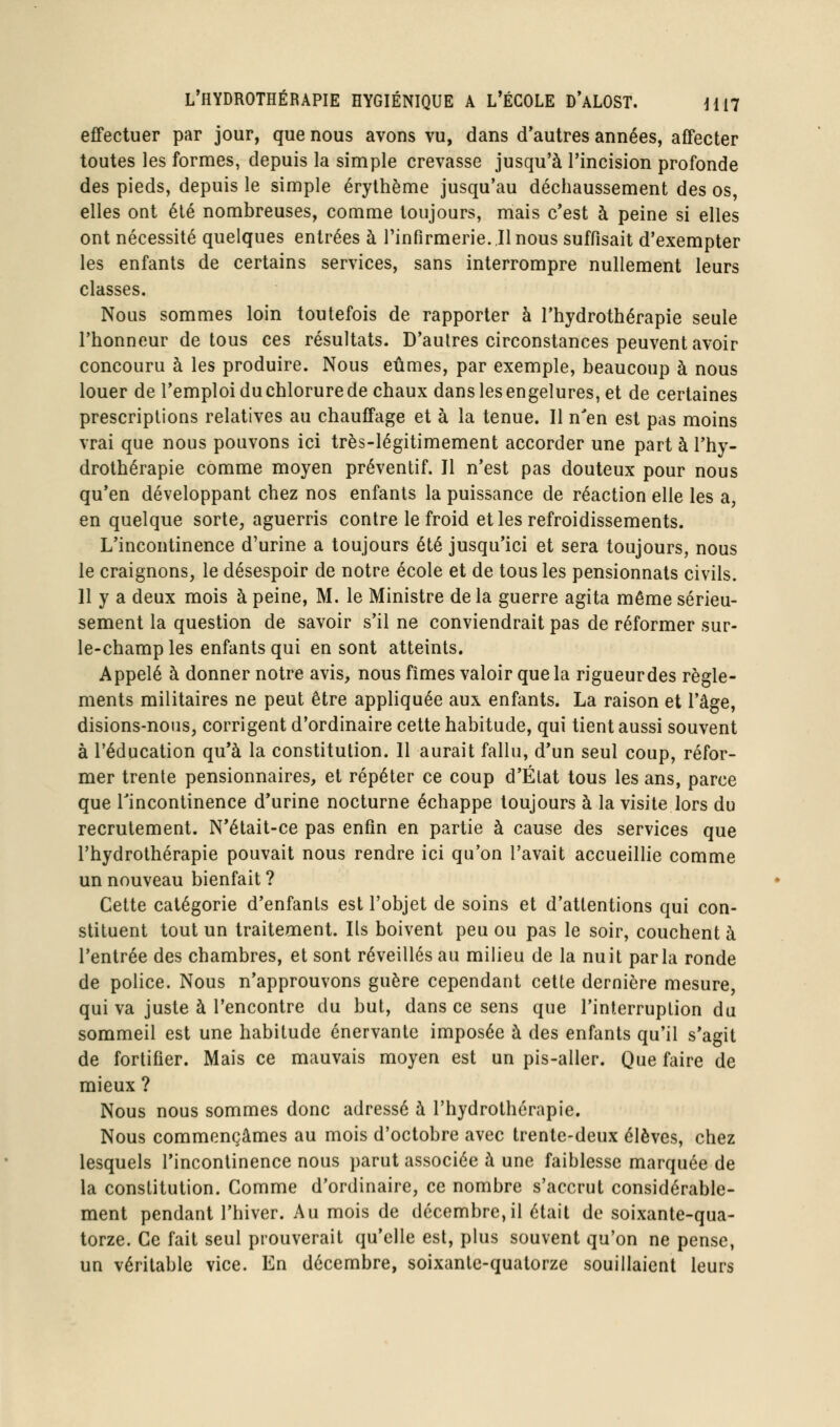 effectuer par jour, que nous avons vu, dans d*autres années, afTecter toutes les formes, depuis la simple crevasse jusqu'à l'incision profonde des pieds, depuis le simple érylhème jusqu'au déchaussement des os, elles ont été nombreuses, comme toujours, mais c'est à peine si elles ont nécessité quelques entrées à l'infirmerie..Il nous suffisait d'exempter les enfants de certains services, sans interrompre nullement leurs classes. Nous sommes loin toutefois de rapporter à l'hydrothérapie seule l'honneur de tous ces résultats. D'autres circonstances peuvent avoir concouru à les produire. Nous eûmes, par exemple, beaucoup à nous louer de l'emploi du chlorure de chaux dans les engelures, et de certaines prescriptions relatives au chauffage et à la tenue. Il n'en est pas moins vrai que nous pouvons ici très-légitimement accorder une part à l'hy- drothérapie comme moyen préventif. Jl n'est pas douteux pour nous qu'en développant chez nos enfants la puissance de réaction elle les a, en quelque sorte, aguerris contre le froid et les refroidissements. L'incontinence d'urine a toujours été jusqu'ici et sera toujours, nous le craignons, le désespoir de notre école et de tous les pensionnats civils. 11 y a deux mois à peine, M. le Ministre de la guerre agita même sérieu- sement la question de savoir s'il ne conviendrait pas de réformer sur- le-champ les enfants qui en sont atteints. Appelé à donner notre avis, nous fîmes valoir que la rigueurdes règle- ments militaires ne peut être appliquée aux enfants. La raison et l'âge, disions-nous, corrigent d'ordinaire cette habitude, qui tient aussi souvent à l'éducation qu'à la constitution. 11 aurait fallu, d'un seul coup, réfor- mer trente pensionnaires, et répéter ce coup d'État tous les ans, parce que rincontinence d'urine nocturne échappe toujours à la visite lors du recrutement. N'était-ce pas enfin en partie à cause des services que l'hydrothérapie pouvait nous rendre ici qu'on l'avait accueillie comme un nouveau bienfait ? Cette catégorie d'enfants est l'objet de soins et d'attentions qui con- stituent tout un traitement. Ils boivent peu ou pas le soir, couchent à l'entrée des chambres, et sont réveillés au milieu de la nuit parla ronde de police. Nous n'approuvons guère cependant cette dernière mesure, qui va juste à rencontre du but, dans ce sens que l'interruption du sommeil est une habitude énervante imposée à des enfants qu'il s'agit de fortifier. Mais ce mauvais moyen est un pis-aller. Que faire de mieux ? Nous nous sommes donc adressé à l'hydrothérapie. Nous commençâmes au mois d'octobre avec trente-deux élèves, chez lesquels l'incontinence nous parut associée à une faiblesse marquée de la constitution. Comme d'ordinaire, ce nombre s'accrut considérable- ment pendant l'hiver. Au mois de décembre,il était de soixante-qua- torze. Ce fait seul prouverait qu'elle est, plus souvent qu'on ne pense, un véritable vice. En décembre, soixante-quatorze souillaient leurs