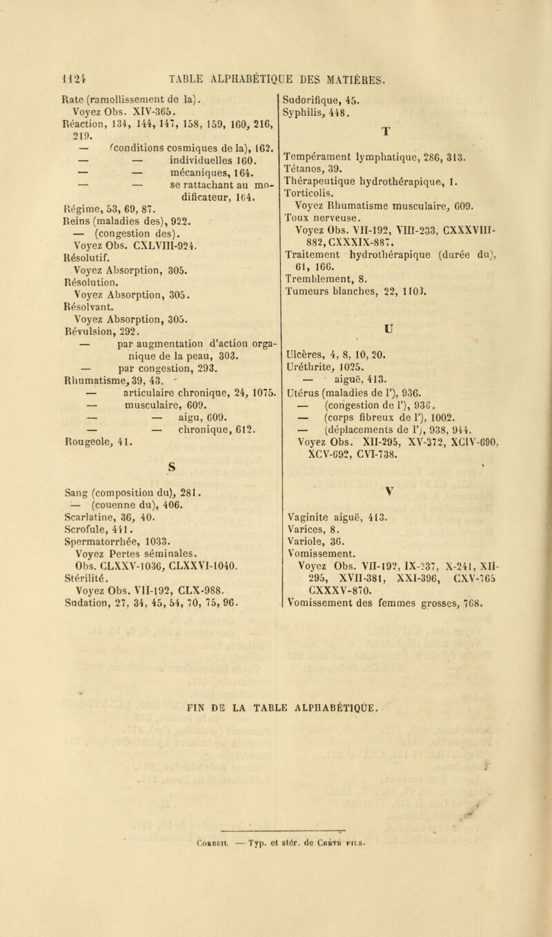 Rate (ramollissement de la). Voyez Obs. XIV-365. Réaction, 134, 144, 147, 158, 159, 160, 216, 219. -— ^conditions cosmiques de la), 162. — — individuelles 160. — — mécaniques, 164. — — se rattachant au mo- dificateur, l(i4. Régime, 53, 69, 87. Reins (maladies des), 922. — (congestion des). Voyez Obs. CXLVni-924. Résolutif. Voyez Absorption, 305. Résolution. Voyez Absorption, 305. Résolvant. Voyez Absorption, 305. Révulsion, 292. — par augmentation d'action orga- nique de la peau, 303. — par congestion, 293. Rhumatisme, 39, 43. — articulaire chronique, 24, 1075. — musculaire, 609. — — aigu, G09. — — chronique, 612. Rougeole, 41. Sang (composition du), 281. — (couenne du), 406. Scarlatine, 36, 40. Scrofule, 4U. Spermatorrhée, 1033. Voyez Pertes séminales. Obs. CLXXV-1036, GLXXVI-1040. Stérilité. Voyez Obs. VII-192, CLX-988. Sudation, 27, 34, 45, 54, 70, 75, 96. Sudorifique, 45. Syphilis, 448. Tempérament lymphatique, 286, 313. Tétanos, 39. Thérapeutique hydrothérapique, 1. Torticolis. Voyez Rhumatisme musculaire, 009. Toux nerveuse. Voyez Obs. VII-192, Vm-233, CXXXVIII- 882,CXXXIX-887. Traitement hydrothérapique (durée du), 61, 160. Tremblement, 8. Tumeurs blanches, 22, 1103. U Ulcères, 4, 8, 10,20. Uréthrite, 1025. — aiguë, 413. Utérus (maladies de V), 936. — (congestion de 1'), 93G. — (corps fibreux de 1'), 1002. — (déplacements de l'j, 938, 944, Voyez Obs. XII-295, XV-372, XGIV-690, XCV-G92, GVI-738. Vaginite aiguë, 413. Varices, 8. Variole, 36. Vomissement. Voyez Obs. VII-192, IX-?37, X-241, XII- 295, XVII-381, XXI-396, GXV-765 GXXXV-870. Vomissement des femmes grosses, 7C8. FIN DE LA TABLE ALPHABETIQUE. CokBKii, — Typ. et stér. de Cuhtk kii.s.