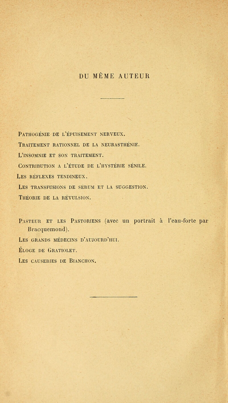 DU MEME AUTEUR Pathogénie de l'épuisement nerveux. Traitement rationnel de la neurasthénie. L'insomnie et son traitement. Contribution a l'étude de l'hystérie sénile. Les réflexes tendineux. Les transfusions de sérum et la suggestion. Théorie de la révulsion. Pasteur et les Pastoriens (avec un portrait à l'eau-forte par Bracquemond). Les grands médecins d'aujourd'hui. Éloge de Gratiolet. Les causeries de Bianchon.