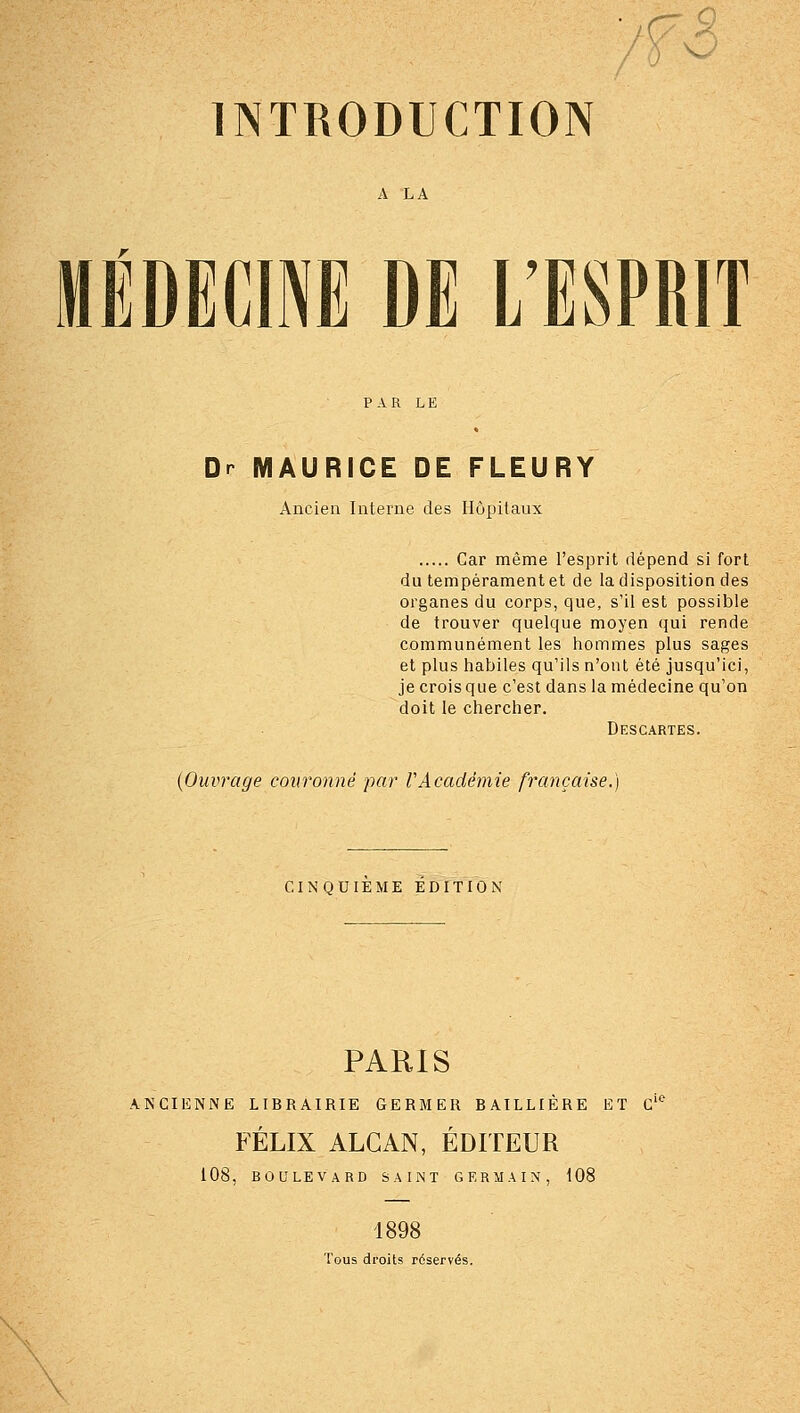 A LA MÉDECINE DE L'ESPRIT Dr MAURICE DE FLEURY Ancien Interne des Hôpitaux Car même l'esprit dépend si fort du tempérament et de la disposition des organes du corps, que, s'il est possible de trouver quelque moyen qui rende communément les hommes plus sages et plus habiles qu'ils n'ont été jusqu'ici, je crois que c'est dans la médecine qu'on doit le chercher. Descartes. {Ouvrage couronné par VAcadémie française.) CINQUIEME EDITION PARIS ANCIENNE LIBRAIRIE GERMER BAILLIÈRE ET C'' FÉLIX ALCAN, ÉDITEUR 108, BOULEVARD SAINT GERMAIN, 108 1898 Tous droits réservés.