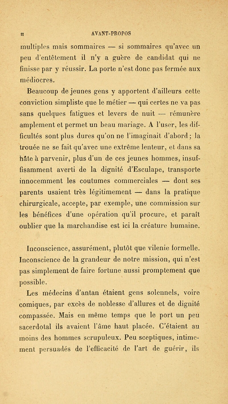 multiples mais sommaires — si sommaires qu'avec un peu d'entêtement il n'y a guère de candidat qui ne finisse par y réussir. La porte n'est donc pas fermée aux médiocres. Beaucoup de jeunes gens y apportent d'ailleurs cette conviction simpliste que le métier — qui certes ne va pas sans quelques fatigues et levers de nuit — rémunère amplement et permet un beau mariage. A l'user, les dif- ficultés sont plus dures qu'on ne l'imaginait d'abord; la trouée ne se fait qu'avec une extrême lenteur, et dans sa hâte à parvenir, plus d'un de ces jeunes hommes, insuf- fisamment averti de la dignité d'Esculape, transporte innocemment les coutumes commerciales — dont ses parents usaient très légitimement — dans la pratique chirurgicale, accepte, par exemple, une commission sur les bénéfices d'une opération qu'il procure, et paraît oublier que la marchandise est ici la créature humaine. Inconscience, assurément, plutôt que vilenie formelle. Inconscience de la grandeur de notre mission, qui n'est pas simplement de faire fortune aussi promptement que possible. Les médecins d'antan étaient gens solennels, voire comiques, par excès de noblesse d'allures et de dignité compassée. Mais en même temps que le port un peu sacerdotal ils avaient l'âme haut placée. C'étaient au moins des hommes scrupuleux. Peu sceptiques, intime- ment persuadés de l'efficacité de l'art de guérir, ils