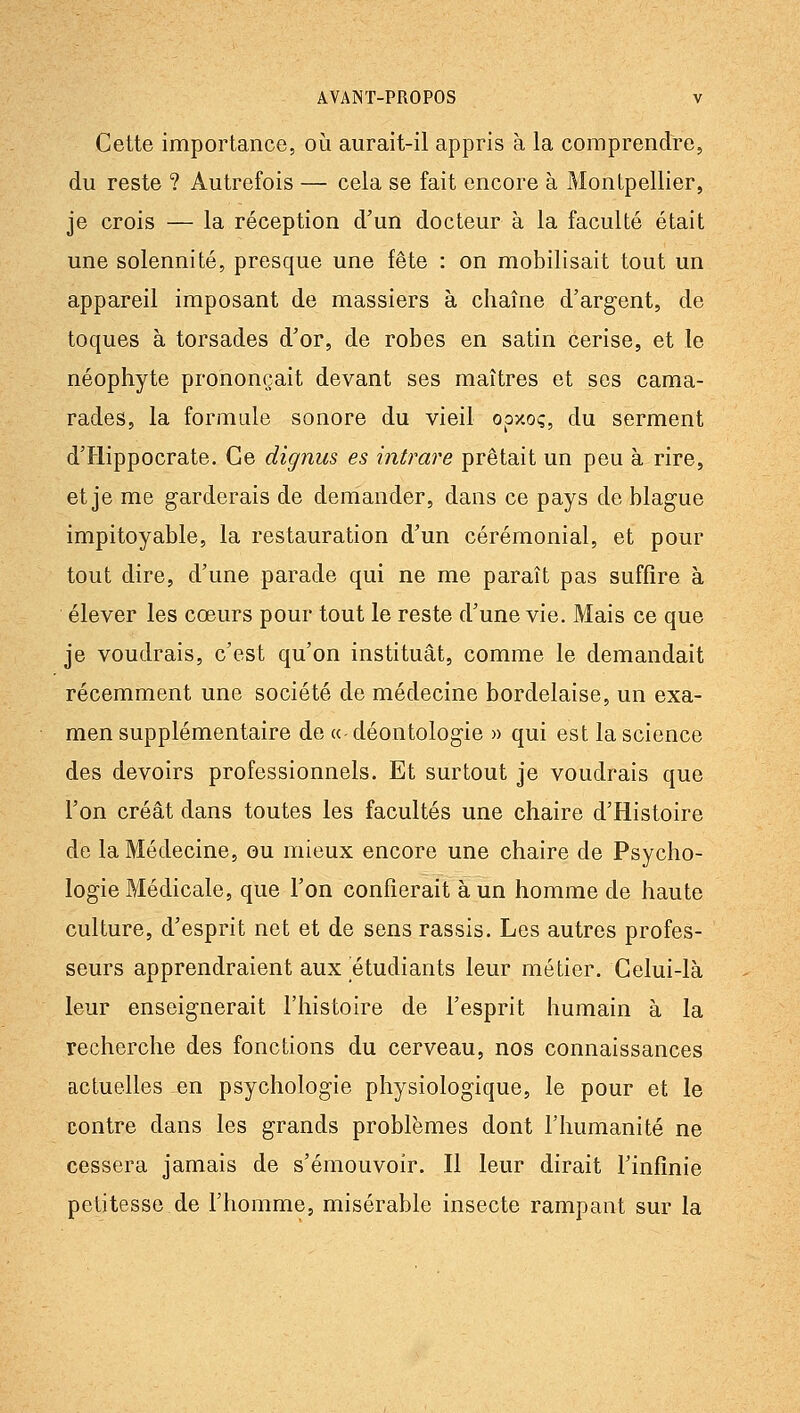 Cette importance, où aurait-il appris à la comprendre, du reste ? Autrefois — cela se fait encore à Montpellier, je crois — la réception d'un docteur à la faculté était une solennité, presque une fête : on mobilisait tout un appareil imposant de massiers à chaîne d'argent, de toques à torsades d'or, de robes en satin cerise, et le néophyte prononçait devant ses maîtres et ses cama- rades, la formule sonore du vieil opxoç, du serment d'Hippocrate. Ce dignus es intrare prêtait un peu à rire, et je me garderais de demander, dans ce pays de blague impitoyable, la restauration d'un cérémonial, et pour tout dire, d'une parade qui ne me paraît pas suffire à élever les coeurs pour tout le reste d'une vie. Mais ce que je voudrais, c'est qu'on instituât, comme le demandait récemment une société de médecine bordelaise, un exa- men supplémentaire de « déontologie » qui est la science des devoirs professionnels. Et surtout je voudrais que l'on créât dans toutes les facultés une chaire d'Histoire de la Médecine, ou mieux encore une chaire de Psycho- logie Médicale, que l'on confierait à un homme de haute culture, d'esprit net et de sens rassis. Les autres profes- seurs apprendraient aux étudiants leur métier. Celui-là leur enseignerait l'histoire de l'esprit humain à la recherche des fonctions du cerveau, nos connaissances actuelles en psychologie physiologique, le pour et le contre dans les grands problèmes dont l'humanité ne cessera jamais de s'émouvoir. Il leur dirait Tinfînie petitesse de l'homme, misérable insecte rampant sur la