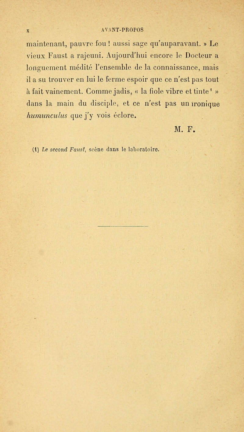 maintenant, pauvre fou ! aussi sage qu'auparavant, » Le vieux Faust a rajeuni. Aujourd'hui encore le Docteur a longuement médité l'ensemble de la connaissance, mais il a su trouver en lui le ferme espoir que ce n'est pas tout à fait vainement. Comme jadis, « la fiole vibre et tinte* » dans la main du disciple, et ce n'est pas un ironique humunculus que j'y vois éclore. M. F. (1) Le second Faitsl, scène dans le laboratoire.