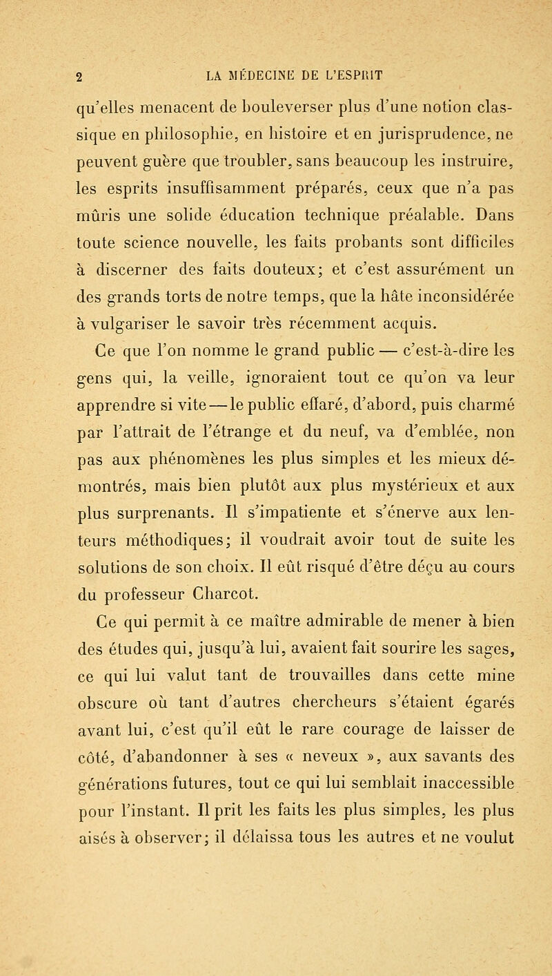 qu'elles menacent de bouleverser plus d'une notion clas- sique en philosophie, en histoire et en jurisprudence, ne peuvent guère que troubler, sans beaucoup les instruire, les esprits insuffisamment préparés, ceux que n'a pas mûris une solide éducation technique préalable. Dans toute science nouvelle, les faits probants sont difficiles à discerner des faits douteux; et c'est assurément un des grands torts de notre temps, que la hâte inconsidérée à vulgariser le savoir très récemment acquis. Ce que l'on nomme le grand public — c'est-à-dire les gens qui, la veille, ignoraient tout ce qu'on va leur apprendre si vite — le public efïaré, d'abord, puis charmé par l'attrait de l'étrange et du neuf, va d'emblée, non pas aux phénomènes les plus simples et les mieux dé- montrés, mais bien plutôt aux plus mystérieux et aux plus surprenants. Il s'impatiente et s'énerve aux len- teurs méthodiques; il voudrait avoir tout de suite les solutions de son choix. Il eût risqué d'être déçu au cours du professeur Charcot. Ce qui permit à ce maître admirable de mener à bien des études qui, jusqu'à lui, avaient fait sourire les sages, ce qui lui valut tant de trouvailles dans cette mine obscure où tant d'autres chercheurs s'étaient égarés avant lui, c'est qu'il eût le rare courage de laisser de côté, d'abandonner à ses « neveux », aux savants des générations futures, tout ce qui lui semblait inaccessible pour l'instant. Il prit les faits les plus simples, les plus aisés à observer; il délaissa tous les autres et ne voulut