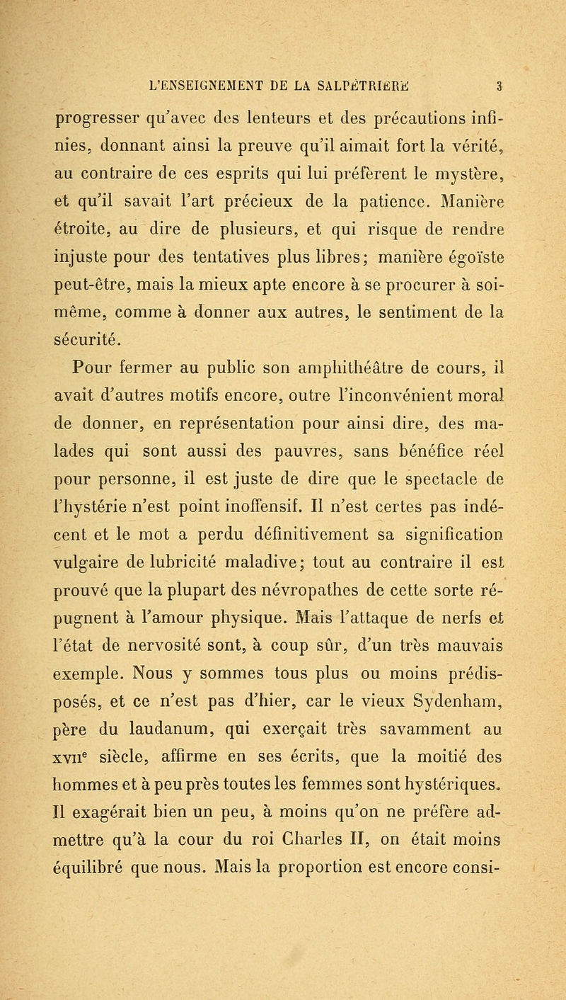 progresser qu'avec des lenteurs et des précautions infi- nies, donnant ainsi la preuve qu'il aimait fort la vérité, au contraire de ces esprits qui lui préfèrent le mystère, et qu'il savait l'art précieux de la patience. Manière étroite, au dire de plusieurs, et qui risque de rendre injuste pour des tentatives plus libres ; manière égoïste peut-être, mais la mieux apte encore à se procurer à soi- même, comme à donner aux autres, le sentiment de la sécurité. Pour fermer au public son amphithéâtre de cours, il avait d'autres motifs encore, outre l'inconvénient moral de donner, en représentation pour ainsi dire, des ma- lades qui sont aussi des pauvres, sans bénéfice réel pour personne, il est juste de dire que le spectacle de l'hystérie n'est point inoffensif. Il n'est certes pas indé- cent et le mot a perdu définitivement sa signification vulgaire de lubricité maladive; tout au contraire il est prouvé que la plupart des névropathes de cette sorte ré- pugnent à Tamour physique. Mais l'attaque de nerfs et l'état de nervosité sont, à coup sûr, d'un très mauvais exemple. Nous y sommes tous plus ou moins prédis- posés, et ce n'est pas d'hier, car le vieux Sydenham, père du laudanum, qui exerçait très savamment au xvn^ siècle, affirme en ses écrits, que la moitié des hommes et à peu près toutes les femmes sont hystériques. Il exagérait bien un peu, à moins qu'on ne préfère ad- mettre qu'à la cour du roi Charles II, on était moins équilibré que nous. Mais la proportion est encore consi-