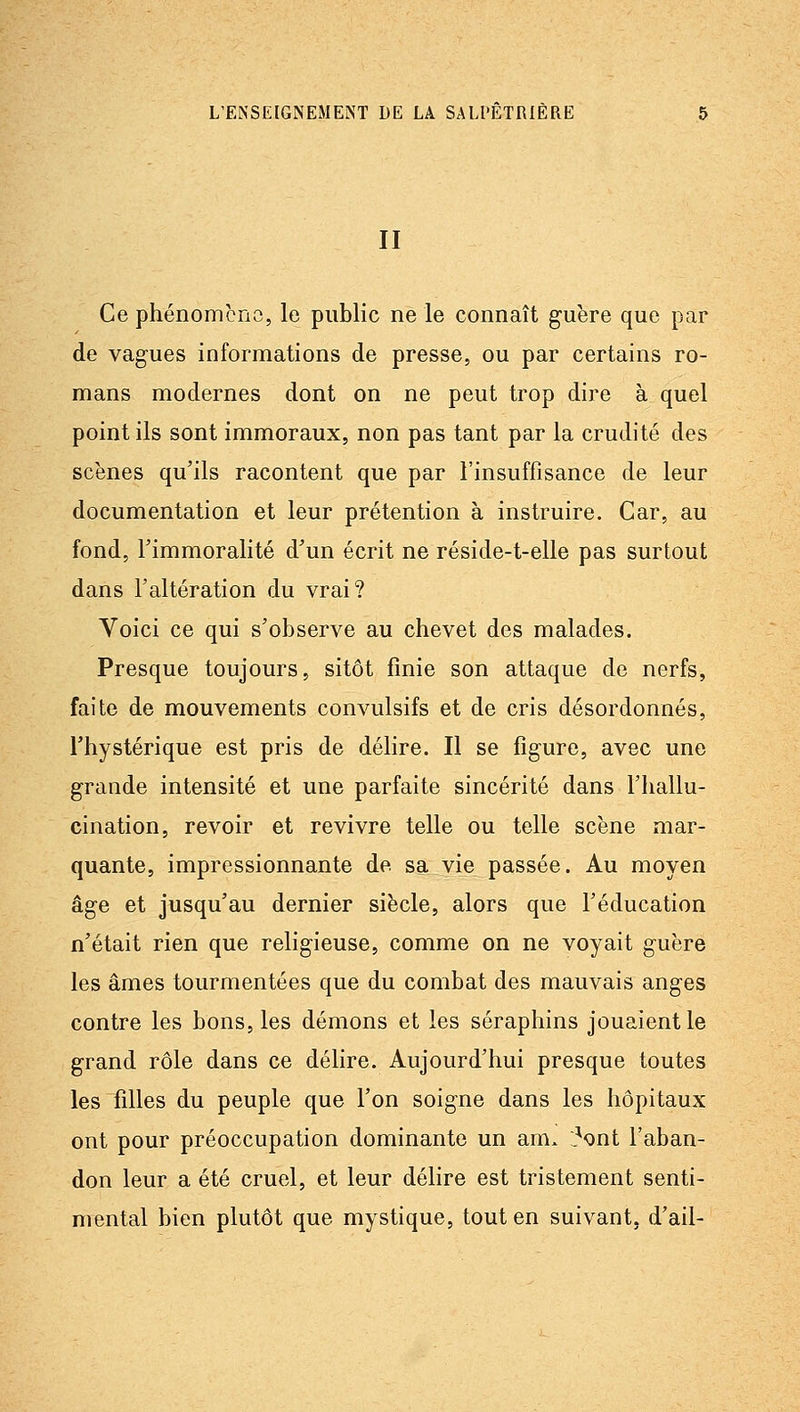 II Ce phénomcno, le public ne le connaît guère que par de vagues informations de presse, ou par certains ro- mans modernes dont on ne peut trop dire à quel point ils sont immoraux, non pas tant par la crudité des scènes qu'ils racontent que par l'insuffisance de leur documentation et leur prétention à instruire. Car, au fond, l'immoralité d'un écrit ne réside-t-elle pas surtout dans l'altération du vrai? Voici ce qui s'observe au chevet des malades. Presque toujours, sitôt finie son attaque de nerfs, faite de mouvements convulsifs et de cris désordonnés, l'hystérique est pris de délire. Il se figure, avec une grande intensité et une parfaite sincérité dans l'hallu- cination, revoir et revivre telle ou telle scène mar- quante, impressionnante de sa vie passée. Au moyen âge et jusqu'au dernier siècle, alors que l'éducation n'était rien que religieuse, comme on ne voyait guère les âmes tourmentées que du combat des mauvais anges contre les bons, les démons et les séraphins jouaient le grand rôle dans ce délire. Aujourd'hui presque toutes les filles du peuple que l'on soigne dans les hôpitaux ont pour préoccupation dominante un am. l^ont l'aban- don leur a été cruel, et leur délire est tristement senti- mental bien plutôt que mystique, tout en suivant, d'ail-