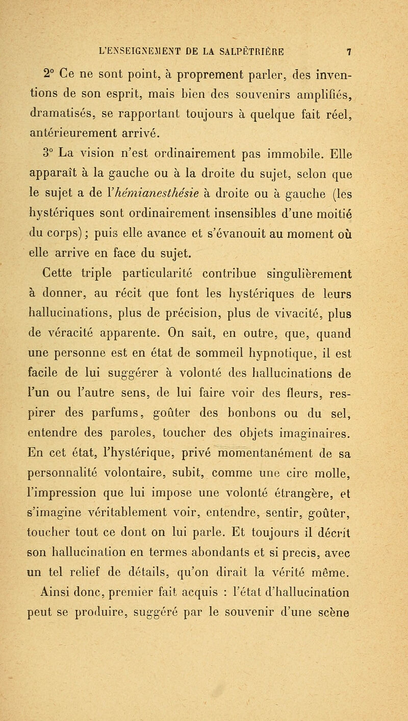 2 Ce ne sont point, à proprement parler, des inven- tions de son esprit, mais bien des souvenirs amplifiés, dramatisés, se rapportant toujours à quelque fait réel, antérieurement arrivé. 3° La vision n'est ordinairement pas immobile. Elle apparaît à la gauche ou à la droite du sujet, selon que le sujet a de Yhémianesthésie à droite ou à gauche (les hystériques sont ordinairement insensibles d'une moitié du corps) ; puis elle avance et s'évanouit au moment où elle arrive en face du sujet. Cette triple particularité contribue singulièrement à donner, au récit que font les hystériques de leurs hallucinations, plus de précision, plus de vivacité, plus de véracité apparente. On sait, en outre, que, quand une personne est en état de sommeil hypnotique, il est facile de lui suggérer à volonté des hallucinations de Tun ou l'autre sens, de lui faire voir des fleurs, res- pirer des parfums, goûter des bonbons ou du sel, entendre des paroles, toucher des objets imaginaires. En cet état, l'hystérique, privé momentanément de sa personnalité volontaire, subit, comme une cire molle, l'impression que lui impose une volonté étrangère, et s'imagine véritablement voir, entendre, sentir, goûter, toucher tout ce dont on lui parle. Et toujours il décrit son hallucination en termes abondants et si précis, avec un tel relief de détails, qu'on dirait la vérité même. Ainsi donc, premier fait acquis : l'état d'hallucination peut se produire, suggéré par le souvenir d'une scène