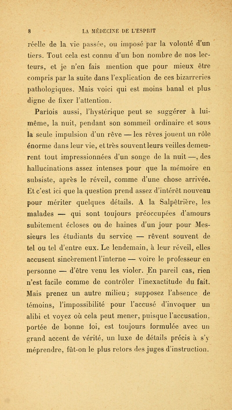 réelle de la vie passée, ou imposé par la volonté d'un tiers. Tout cela est connu d'un bon nombre de nos lec- teurs, et je n'en fais mention que pour mieux être compris par la suite dans Fexplication de ces bizarreries pathologiques. Mais voici qui est moins banal et plus digne de fixer l'attention. Parfois aussi, l'hystérique peut se sug-g-érer à lui- même, la nuit, pendant son sommeil ordinaire et sous la seule impulsion d'un rêve — les rêves jouent un rôle énorme dans leur vie, et très souvent leurs veilles demeu- rent tout impressionnées d'un songe de la nuit —, des hallucinations assez intenses pour que la mémoire en subsiste, après le réveil, comme d'une chose arrivée. Et c'est ici que la question prend assez d'intérêt nouveau pour mériter quelques détails. A la Salpêtriëre, les malades — qui sont toujours préoccupées d'amours subitement écloses ou de haines d'un jour pour Mes- sieurs les étudiants du service — rêvent souvent de tel ou tel d'entre eux. Le lendemain, à leur réveil, elles accusent sincèrement l'interne — voire le professeur en personne — d'être venu les violer. En pareil cas, rien n'est facile comme de contrôler l'inexactitude du fait. Mais prenez un autre milieu; supposez l'absence de témoins, l'impossibilité pour l'accusé d'invoquer un alibi et voyez où cela peut mener, puisque l'accusation, portée de bonne toi, est toujours formulée avec un grand accent de vérité, un luxe de détails précis à s'y méprendre, fût-on le plus retors des juges d'instruction.