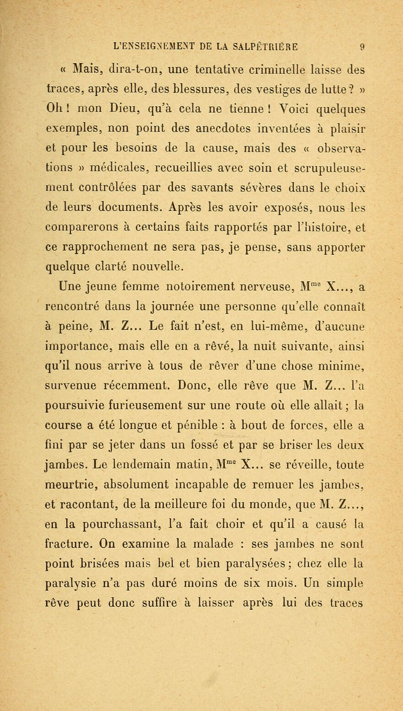 « Mais, dira-t-on, une tentative criminelle laisse des traces, après elle, des blessures, des vestiges de lutte? » Oh ! mon Dieu, qu'à cela ne tienne ! Voici quelques exemples, non point des anecdotes inventées à plaisir et pour les besoins de la cause, mais des « observa- tions » médicales, recueillies avec soin et scrupuleuse- ment contrôlées par des savants sévères dans le clioix de leurs documents. Après les avoir exposés, nous les comparerons à certains faits rapportés par l'histoire, et ce rapprochement ne sera pas, je pense, sans apporter quelque clarté nouvelle. Une jeune femme notoirement nerveuse, M™^ X..., a rencontré dans la journée une personne qu'elle connaît à peine, M. Z... Le fait n'est, en lui-même, d'aucune importance, mais elle en a rêvé, la nuit suivante, ainsi qu'il nous arrive à tous de rêver d'une chose minime, survenue récemment. Donc, elle rêve que M. Z... l'a poursuivie furieusement sur une route où elle allait ; la course a été longue et pénible : à bout de forces, elle a fini par se jeter dans un fossé et par se briser les deux jambes. Le lendemain matin, M® X... se réveille, toute meurtrie, absolument incapable de remuer les jambes, et racontant, de la meilleure foi du monde, que M. Z..., en la pourchassant, l'a fait choir et qu'il a causé la fracture. On examine la malade : ses jambes ne sont point brisées mais bel et bien paralysées ; chez elle la paralysie n'a pas duré moins de six mois. Un simple rêve peut donc suffire à laisser après lui des traces