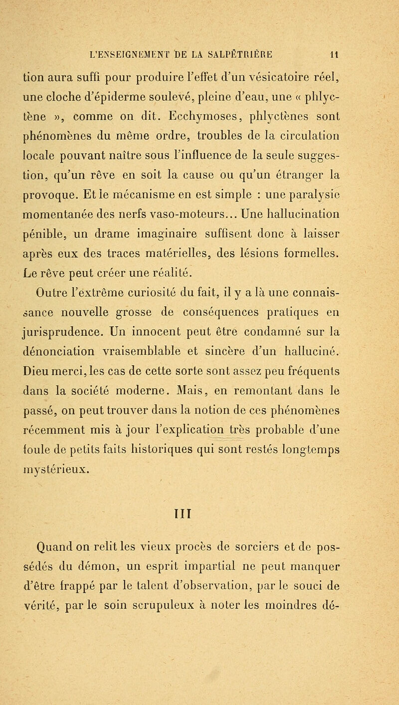 tion aura suffi pour produire l'effet d'un vésicatoire réel, une cloche d'épiderme soulevé, pleine d'eau, une « phlyc- tène », comme on dit. Ecchymoses, phlyctènes sont phénomènes du même ordre, troubles de la circulation locale pouvant naître sous l'influence de la seule sugges- tion, qu'un rêve en soit la cause ou qu'un étranger la provoque. Et le mécanisme en est simple : une paralysie momentanée des nerfs vaso-moteurs... Une hallucination pénible, un drame imaginaire suffisent donc à laisser après eux des traces matérielles, des lésions formelles. Le rêve peut créer une réalité. Outre l'extrême curiosité du fait, il y a là une connais- sance nouvelle grosse de conséquences pratiques en jurisprudence. Un innocent peut être condamné sur la dénonciation vraisemblable et sincère d'un halluciné. Dieu merci, les cas de cette sorte sont assez peu fréquents dans la société moderne. Mais, en remontant dans le passé, on peut trouver dans la notion de ces phénomènes récemment mis à jour l'explication très probable d'une foule de petits faits historiques qui sont restés longtemps mystérieux. TII Quand on relit les vieux procès de sorciers et de pos- sédés du démon, un esprit impartial ne peut manquer d'être frappé par le talent d'observation, parle souci de vérité, par le soin scrupuleux à noter les moindres dé-