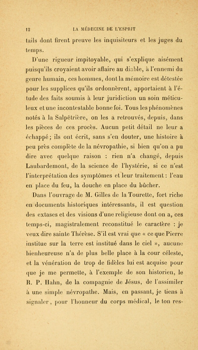 tails dont firent preuve les inquisiteurs et les juges du temps. D'une rigueur impitoyable, <jui s'explique aisément puisqu'ils croyaient avoir affaire au diable, à l'ennemi du genre humain, ces hommes, dont la mémoire est détestée pour les supplices qu'ils ordonnèrent, apportaient à l'é- tude des faits soumis à leur juridiction un soin méticu- leux et une incontestable bonne foi. Tous les phénomènes notés à la Salpôtrière, on les a retrouvés, depuis, dans les pièces de ces procès. Aucun petit détail ne leur a échappé; ils ont écrit, sans s'en douter, une histoire à peu près complète de la névropathic, si bien qu'on a pu dire avec quelque raison : rien n'a changé, depuis Laubardemont, de la science de l'hystérie, si ce n'est l'interprétation des symptômes et leur traitement : l'eau en place du feu, la douche en place du bûcher. Dans l'ouvrage de M. Gilles de la Tourctte, fort riche en documents historiques intéressants, il est question des extases et des visions d'une religieuse dont on a, ces temps-ci, magistralement reconstitué le caractère : je veux dire sainte Thérèse. S'il est vrai que « ce que Pierre institue sur la terre est institué dans le ciel », aucune l)ienheureuse n'a de plus belle place à la cour céleste, et la vénération de trop de fidèles lui est acquise pour (jue je me permette, à l'exemple de son historien, le H. P. ITalm, de la compagnie de Jésus, de l'assimiler à une simple névropathe. Mais, en passant, je tiens à signaler, pour l'Iionncur du corps médical, le ton res-