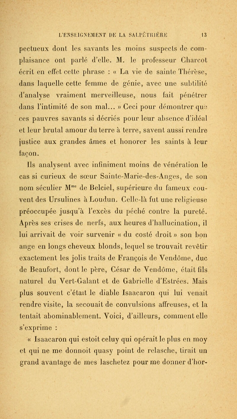 pectucux dont les savants los moins snspocis de com- plaisance ont parle d'elle. M. le professeur (/liarcot écrit en eflet cette phrase : « La vie de saintcï TJiérèse, dans laquelle cette femme de génie, avec une sul)tilité d'analyse vraiment merveilleuse, nous fait pénétrer dans l'intimité de son mal... » Ceci pour démontrer quo ces pauvres savants si décriés pour leur absence d'idéal et leur brutal amour du terre à terre, savent aussi rendre justice aux grandes âmes et honorer les saints à leur façon. Ils analysent avec infiniment moins de vénération le cas si curieux de sœur Sainte-Marie-des-Anges, de son nom séculier M de Belciel, supérieure du fameux cou- vent des Ursulines à Loudun. Celle-là fut une religieuse préoccupée jusqu'à l'excbs du péché contre la pureté. Aprbs SCS crises de nerfs, aux heures d'hallucination, il lui arrivait de voir survenir « du costé droit » son bon ange en longs cheveux blonds, lequel se trouvait revôtir exactement les jolis traits de François de Vendôme, duc de Beaufort, dont le pbre. César de Vendôme, était fils naturel du Vert-Galant et de Gabrielle d'Estrées. Mais plus souvent c'était le diable Isaacaron qui lui venait rendre visite, la secouait do convulsions affreuses, et la tentait abominablement. Voici, d'ailleurs, comment elle s'exprime : « Isaacaron qui estoit celuy qui opérait le plus en moy et qui ne me donnoit quasy point de relasche, tirait un grand avantage de mes laschetez pour me donner d'hor-