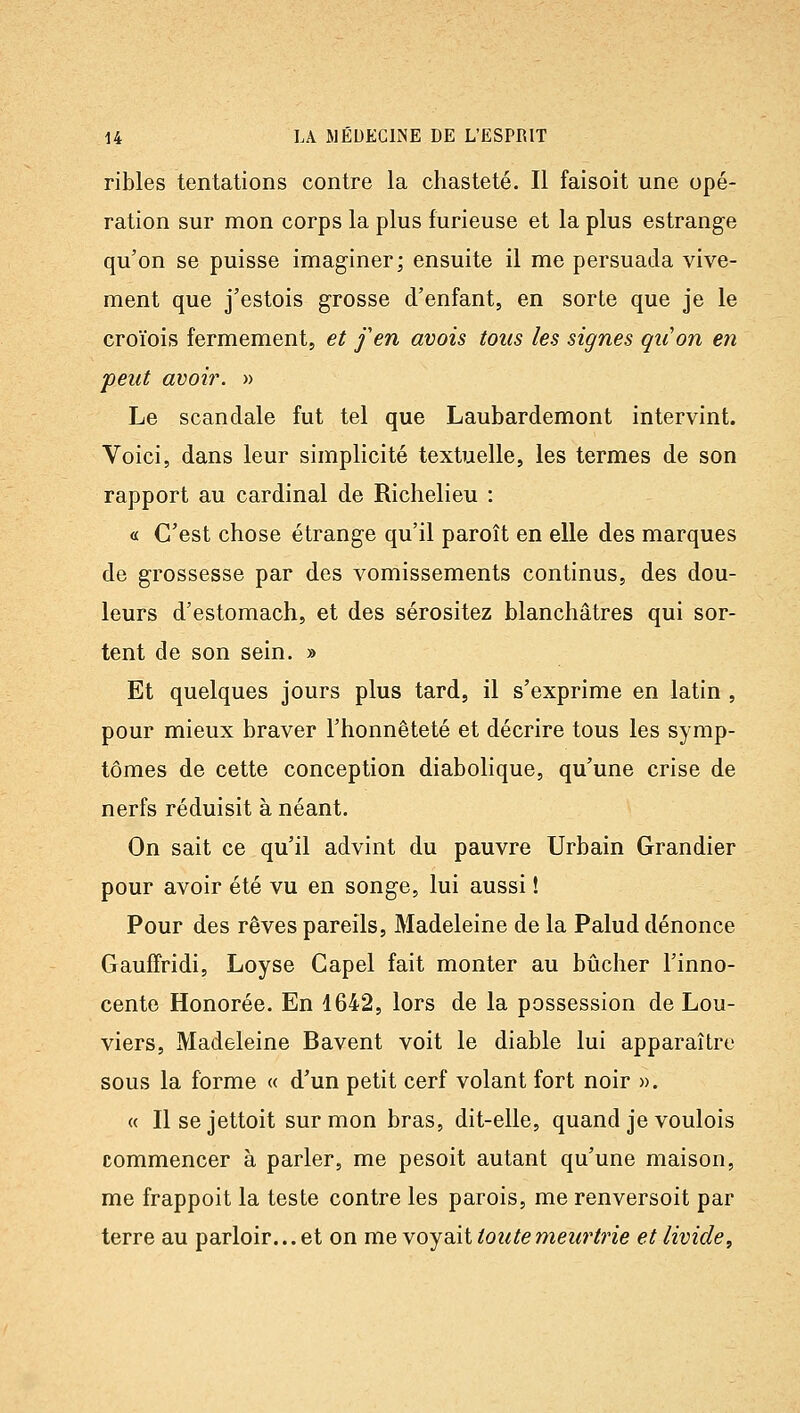 ribles tentations contre la chasteté. Il faisoit une opé- ration sur mon corps la plus furieuse et la plus estrange qu'on se puisse imaginer; ensuite il me persuada vive- ment que j'estois grosse d'enfant, en sorte que je le croïois fermement, et fen avais toits les signes qiion en peut avoi?\ » Le scandale fut tel que Laubardemont intervint. Voici, dans leur simplicité textuelle, les termes de son rapport au cardinal de Richelieu : « C'est chose étrange qu'il paroît en elle des marques de grossesse par des vomissements continus, des dou- leurs d'estomach, et des sérositez blanchâtres qui sor- tent de son sein. » Et quelques jours plus tard, il s'exprime en latin , pour mieux braver l'honnêteté et décrire tous les symp- tômes de cette conception diabolique, qu'une crise de nerfs réduisit à néant. On sait ce qu'il advint du pauvre Urbain Grandier pour avoir été vu en songe, lui aussi ! Pour des rêves pareils, Madeleine de la Palud dénonce Gaufîridi, Loyse Capel fait monter au bûcher l'inno- cente Honorée. En 4642, lors de la possession de Lou- viers, Madeleine Bavent voit le diable lui apparaître sous la forme « d'un petit cerf volant fort noir ». « Il se jettoit sur mon bras, dit-elle, quand je voulois commencer à parler, me pesoit autant qu'une maison, me frappoit la teste contre les parois, me renversoit par terre au parloir... et on me voyait toute meurtrie et livide.