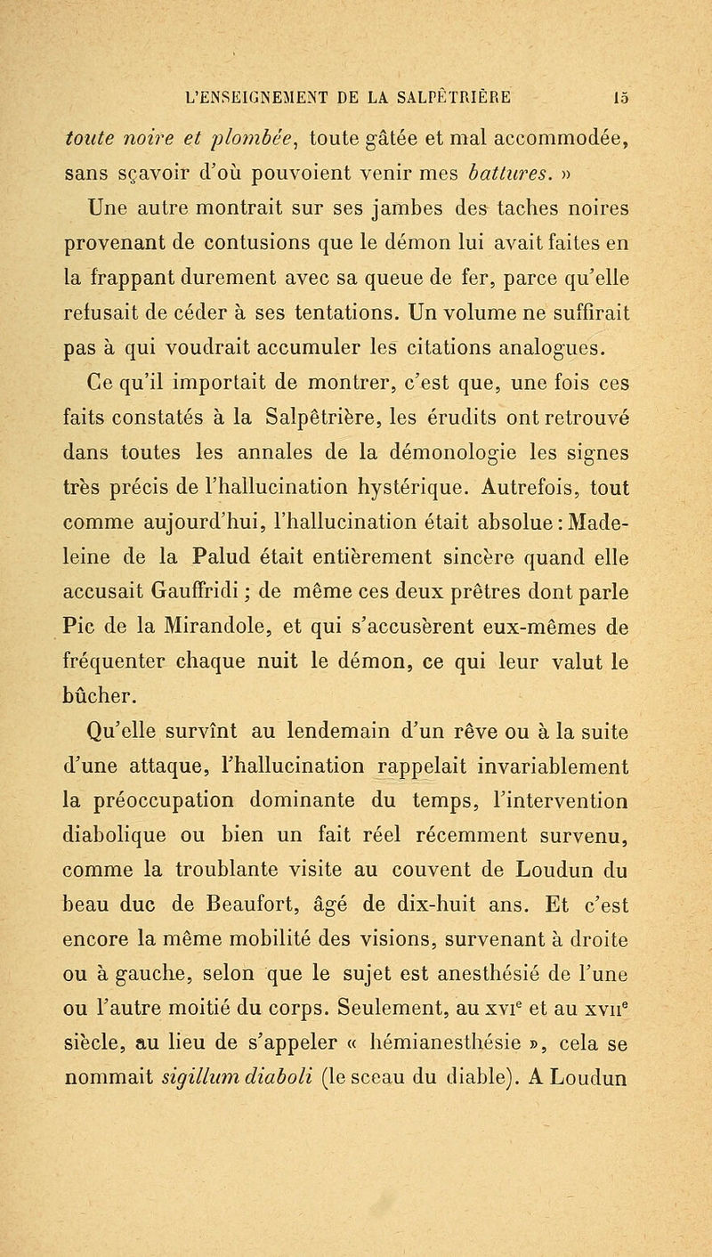 toute noire et j)lombée^ toute gâtée et mal accommodée, sans sçavoir d'où pouvoient venir mes battures. » Une autre montrait sur ses jambes des taches noires provenant de contusions que le démon lui avait faites en la frappant durement avec sa queue de fer, parce qu'elle refusait de céder à ses tentations. Un volume ne suffirait pas à qui voudrait accumuler les citations analogues. Ce qu'il importait de montrer, c'est que, une fois ces faits constatés à la Salpêtriëre, les érudits ont retrouvé dans toutes les annales de la démonologie les signes très précis de l'hallucination hystérique. Autrefois, tout comme aujourd'hui, l'hallucination était absolue : Made- leine de la Palud était entièrement sincère quand elle accusait GaufTridi ; de même ces deux prêtres dont parle Pic de la Mirandole, et qui s'accusèrent eux-mêmes de fréquenter chaque nuit le démon, ce qui leur valut le bûcher. Qu'elle survînt au lendemain d'un rêve ou à la suite d'une attaque, l'hallucination rappelait invariablement la préoccupation dominante du temps, l'intervention diabolique ou bien un fait réel récemment survenu, comme la troublante visite au couvent de Loudun du beau duc de Beaufort, âgé de dix-huit ans. Et c'est encore la même mobilité des visions, survenant à droite ou à gauche, selon que le sujet est anesthésié de l'une ou l'autre moitié du corps. Seulement, au xvi® et au xvn^ siècle, au lieu de s'appeler « hémianesthésie », cela se nommait sigilhmi diaboli (le sceau du diable). A Loudun