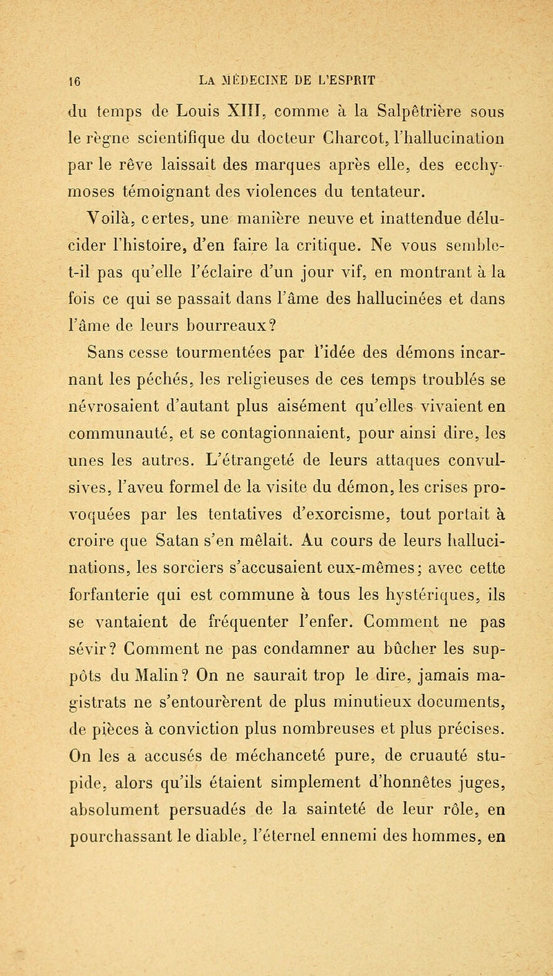 du temps de Louis XIÏI, comme à la Salpêtrière sous le règne scientifique du docteur Charcot, l'hallucination par le rêve laissait des marques après elle, des ecchy- moses témoignant des violences du tentateur. Voilà, certes, une manière neuve et inattendue délu- cider l'histoire, d'en faire la critique. Ne vous semble- t-il pas qu'elle l'éclairé d'un jour vif, en montrant à la fois ce qui se passait dans l'âme des hallucinées et dans l'âme de leurs bourreaux? Sans cesse tourmentées par l'idée des démons incar- nant les péchés, les religieuses de ces temps troublés se névrosaient d'autant plus aisément qu'elles vivaient en communauté, et se contagionnaient, pour ainsi dire, les unes les autres. L'étrangeté de leurs attaques convul- sives, l'aveu formel de la visite du démon, les crises pro- voquées par les tentatives d'exorcisme, tout portait à croire que Satan s'en mêlait. Au cours de leurs halluci- nations, les sorciers s'accusaient eux-mêmes ; avec cette forfanterie qui est commune à tous les hj^stériques, ils se vantaient de fréquenter l'enfer. Comment ne pas sévir? Comment ne pas condamner au bûcher les sup- pôts du Malin? On ne saurait trop le dire, jamais ma- gistrats ne s'entourèrent de plus minutieux documents, de pièces à conviction plus nombreuses et plus précises. On les a accusés de méchanceté pure, de cruauté stu- pide, alors qu'ils étaient simplement d'honnêtes juges, absolument persuadés de la sainteté de leur rôle, en pourchassant le diable, l'éternel ennemi des hommes, en