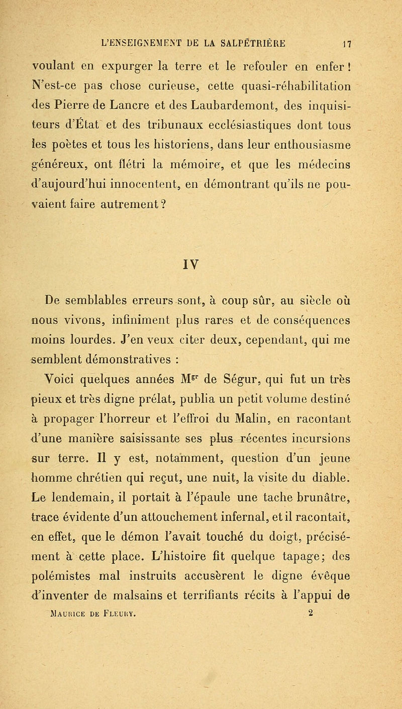 voulant en expurger la terre et le refouler en enfer ! N'est-ce pas chose curieuse, cette quasi-réhabilitation des Pierre de Lancre et des Laubardemont, des inquisi- teurs d'État et des tribunaux ecclésiastiques dont tous les poètes et tous les historiens, dans leur enthousiasme généreux, ont flétri la mémoire, et que les médecins d'aujourd'hui innocentent, en démontrant qu'ils ne pou- vaient faire autrement ? IV De semblables erreurs sont, à coup sûr, au siècle oîi nous vivons, infiniment plus rares et de conséquences moins lourdes. J'en veux citer deux, cependant, qui me semblent démonstratives : Voici quelques années M^'' de Ségur, qui fut un très pieux et très digne prélat, publia un petit volume destiné à propager l'horreur et FefTroi du Malin, en racontant d'une manière saisissante ses plus récentes incursions sur terre. Il y est, notamment, question d'un jeune homme chrétien qui reçut, une nuit, la visite du diable. Le lendemain, il portait à l'épaule une tache brunâtre, trace évidente d'un attouchement infernal, et il racontait, €n effet, que le démon l'avait touché du doigt, précisé- ment a cette place. L'histoire fit quelque tapage; des polémistes mal instruits accusèrent le digne évêque d'inventer de malsains et terrifiants récits à l'appui de Maurice de Fleuhy. 2