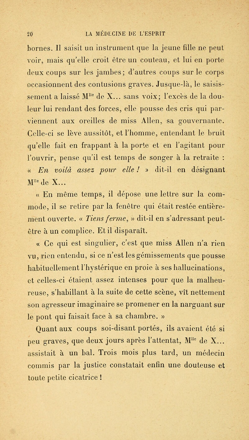 bornes. Il saisit un instrument que la jeune fille ne peut voir, mais qu'elle croit être un couteau, et lui en porte deux coups sur les jambes; d'autres coups sur le corps occasionnent des contusions graves. Jusque-là, le saisis- sement a laissé M® de X... sans voix; l'excès de la dou- leur lui rendant des forces, elle pousse des cris qui par- viennent aux oreilles de miss Allen, sa gouvernante. Celle-ci se lève aussitôt, et l'homme, entendant le bruit qu'elle fait en frappant à la porte et en l'agitant pour l'ouvrir, pense qu'il est temps de songer à la retraite : « En voilà assez 'pour elle ! » dit-il en désignant M^de X... « En même temps, il dépose une lettre sur la com- mode, il se retire par la fenêtre qui était restée entière- ment ouverte. « Tiens ferme, » dit-il en s'adressant peut- être à un complice. Et il disparaît. « Ce qui est singulier, c'est que miss Allen n'a rien vu, rien entendu, si ce n'est les gémissements que pousse habituellement l'hystérique en proie à ses hallucinations, et celles-ci étaient assez intenses pour que la malheu- reuse, s'habillant à la suite de cette scène, vît nettement son agresseur imaginaire se promener en la narguant sur le pont qui faisait face à sa chambre. » Quant aux coups soi-disant portés, ils avaient été si peu graves, que deux jours après l'attentat, M° de X... assistait à un bal. Trois mois plus tard, un médecin commis par la justice constatait enfin une douteuse et toute petite cicatrice !