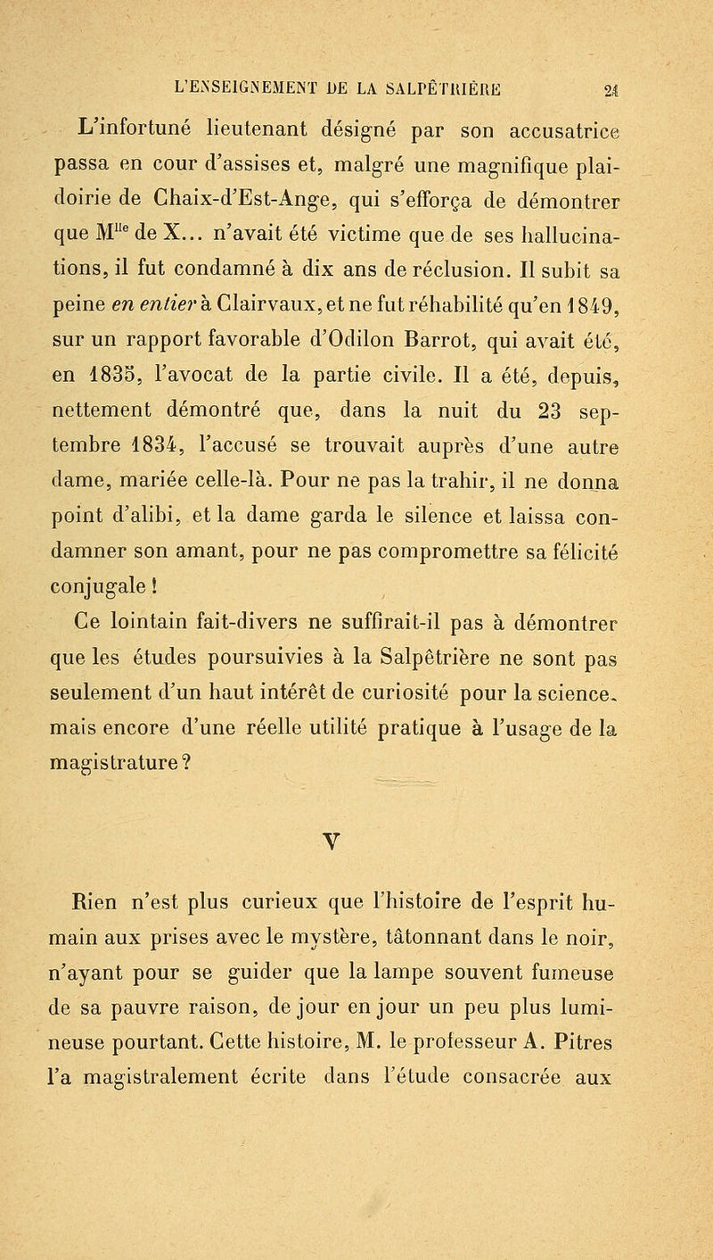 L'infortuné lieutenant désigné par son accusatrice passa en cour d'assises et, malgré une mag-nifîque plai- doirie de Chaix-d'Est-Ang-e, qui s'efforça de démontrer que M^ de X... n'avait été victime que de ses hallucina- tions, il fut condamné à dix ans de réclusion. Il subit sa peine en entier à Clairvaux, et ne fut réhabilité qu'en \ 849, sur un rapport favorable d'Odilon Barrot, qui avait été, en 1835, l'avocat de la partie civile. Il a été, depuis, nettement démontré que, dans la nuit du 23 sep- tembre 1834, l'accusé se trouvait auprès d'une autre dame, mariée celle-là. Pour ne pas la trahir, il ne donna point d'alibi, et la dame g-arda le silence et laissa con- damner son amant, pour ne pas compromettre sa félicité conjug-ale ! Ce lointain fait-divers ne suffirait-il pas à démontrer que les études poursuivies à la Salpêtriëre ne sont pas seulement d'un haut intérêt de curiosité pour la science- mais encore d'une réelle utilité pratique à l'usage de la magistrature? Rien n'est plus curieux que l'histoire de l'esprit hu- main aux prises avec le mystère, tâtonnant dans le noir, n'ayant pour se guider que la lampe souvent fumeuse de sa pauvre raison, de jour en jour un peu plus lumi- neuse pourtant. Cette histoire, M. le professeur A. Pitres l'a magistralement écrite dans l'étude consacrée aux