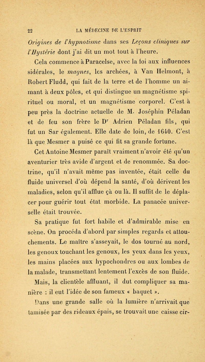 Origines de l'hypnotisme dans ses Leçons cliniques sur rHystérie dont j'ai dit un mot tout à l'heure. Cela commence à Paracelse, avec la foi aux influences sidérales, le magnes, les archées, à Van Helmont, à Robert Fludd, qui fait de la terre et de l'homme un ai- mant à deux pôles, et qui distingue un magnétisme spi- rituel ou moral, et un magnétisme corporel. C'est à peu près la doctrine actuelle de M. Joséphin Péladan et de feu son frère le D' Adrien Péladan fils, qui fut un Sar également. Elle date de loin, de 1640. C'est là que Mesmer a puisé ce qui fit sa grande fortune. Cet Antoine Mesmer paraît vraiment n'avoir été qu'un aventurier très avide d'argent et de renommée. Sa doc- trine, qu'il n'avait même pas inventée, était celle du fluide universel d'où dépend la santé, d'où dérivent les maladies, selon qu'il afflue çà ou là. Il suffit de le dépla- cer pour guérir tout état morbide. La panacée univer- selle était trouvée. Sa pratique fut fort habile et d'admirable mise en scène. On procéda d'abord par simples regards et attou- chements. Le maître s'asseyait, le dos tourné au nord, les genoux touchant les genoux, les yeux dans les yeux, les mains placées aux hypochondres ou aux lombes de la malade, transmettant lentement l'excès de son fluide. Mais, la clientèle affluant, il dut compliquer sa ma- nière : il eut l'idée de son fameux « baquet ». Dans une grande salle où la lumière n'arrivait que tamisée par des rideaux épais, se trouvait une caisse cir-