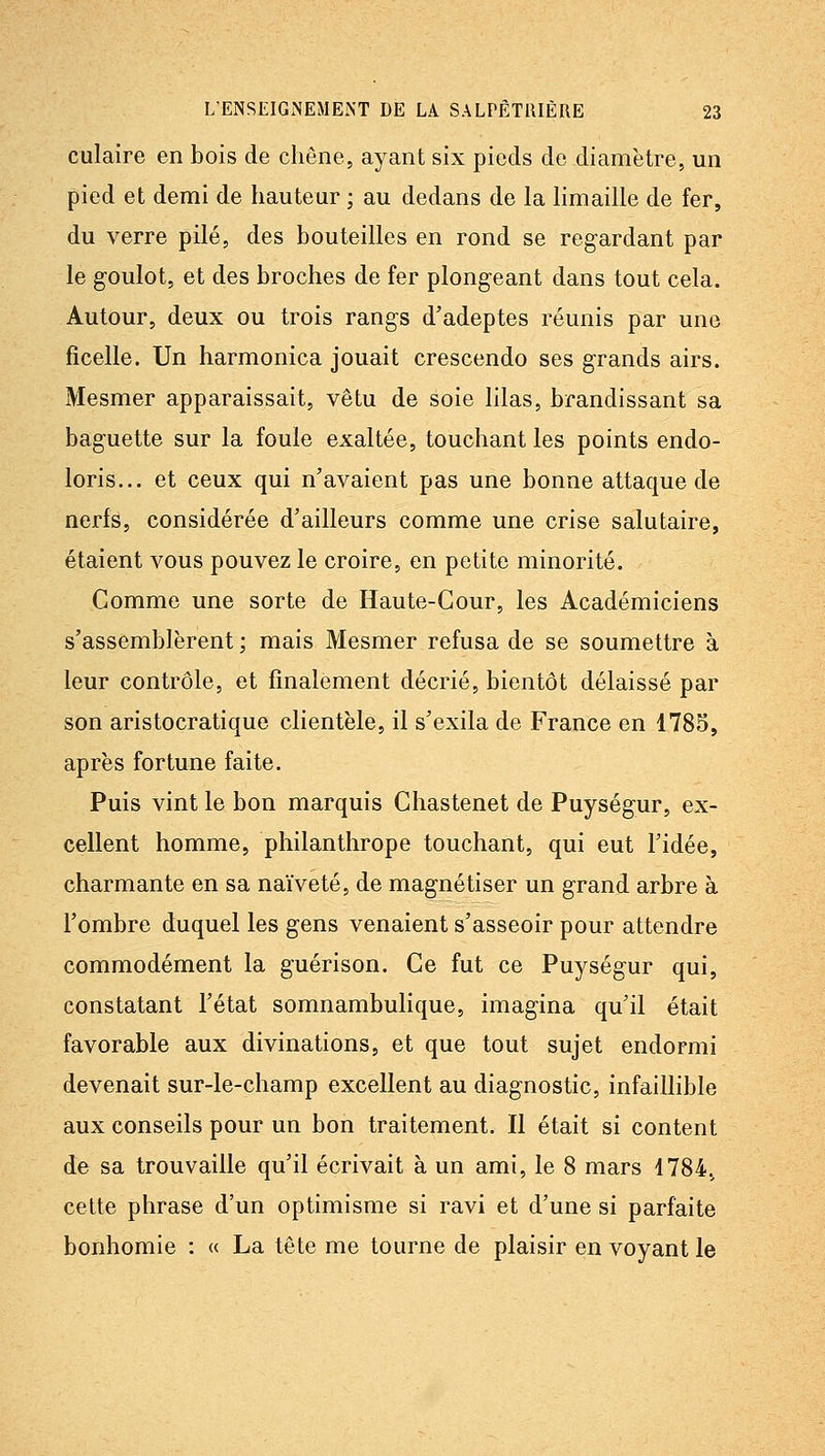 culaire en bois de chêne, ayant six pieds de diamètre, un pied et demi de hauteur ; au dedans de la hmaille de fer, du verre pilé, des bouteilles en rond se regardant par le g-oulot, et des broches de fer plongeant dans tout cela. Autour, deux ou trois rangs d'adeptes réunis par une ficelle. Un harmonica jouait crescendo ses grands airs. Mesmer apparaissait, vêtu de soie lilas, brandissant sa baguette sur la foule exaltée, touchant les points endo- loris... et ceux qui n'avaient pas une bonne attaque de nerfs, considérée d'ailleurs comme une crise salutaire, étaient vous pouvez le croire, en petite minorité. Comme une sorte de Haute-Cour, les Académiciens s'assemblèrent; mais Mesmer refusa de se soumettre à leur contrôle, et finalement décrié, bientôt délaissé par son aristocratique clientèle, il s'exila de France en 1785, après fortune faite. Puis vint le bon marquis Chastenet de Puységur, ex- cellent homme, philanthrope touchant, qui eut l'idée, charmante en sa naïveté, de magnétiser un grand arbre à l'ombre duquel les gens venaient s'asseoir pour attendre commodément la guérison. Ce fut ce Puységur qui, constatant l'état somnambulique, imagina qu'il était favorable aux divinations, et que tout sujet endormi devenait sur-le-champ excellent au diagnostic, infaillible aux conseils pour un bon traitement. Il était si content de sa trouvaille qu'il écrivait à un ami, le 8 mars 1784, cette phrase d'un optimisme si ravi et d'une si parfaite bonhomie : « La tête me tourne de plaisir en voyant le