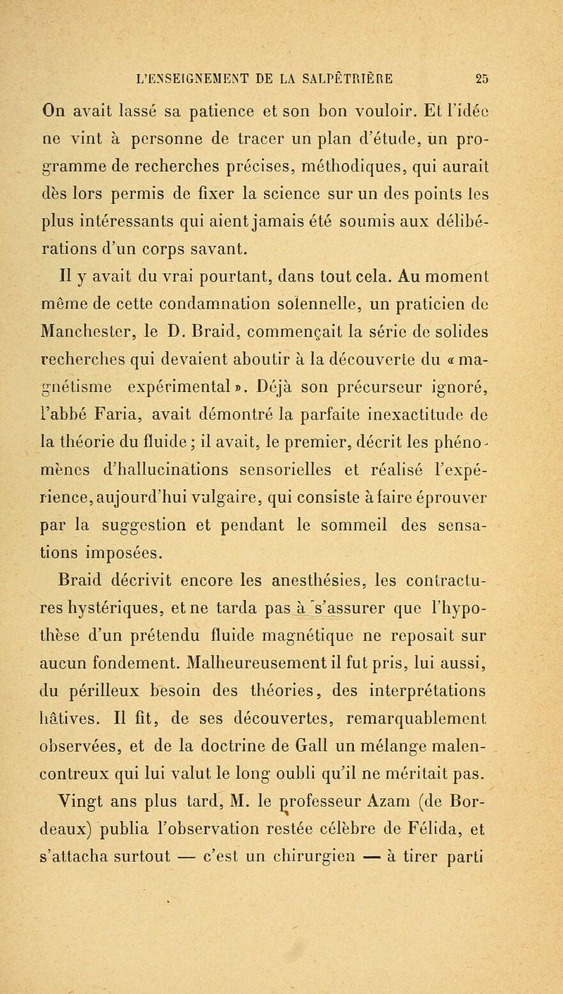 On avait lassé sa patience et son bon vouloir. Et l'idée ne vint à personne de tracer un plan d'étude, un pro- gramme de recherches précises, méthodiques, qui aurait dès lors permis de fixer la science sur un des points les plus intéressants qui aient jamais été soumis aux délibé- rations d'un corps savant. Il y avait du vrai pourtant, dans tout cela. Au moment même de cette condamnation solennelle, un praticien de Manchester, le D. Braid, commençait la série de solides recherches qui devaient aboutir à la découverte du « ma- gnétisme expérimental». Déjà son précurseur ignoré, l'abbé Faria, avait démontré la parfaite inexactitude do la théorie du fluide ; il avait, le premier, décrit les phéno- mènes d'hallucinations sensorielles et réalisé l'expé- rience, aujourd'hui vulg'aire, qui consiste à faire éprouver par la suggestion et pendant le sommeil des sensa- tions imposées. Braid décrivit encore les anesthésies, les contractu- res hystériques, et ne tarda pas à s'assurer que l'hypo- thèse d'un prétendu fluide magnétique ne reposait sur aucun fondement. Malheureusement il fut pris, lui aussi, du périlleux besoin des théories, des interprétations liâtives. Il fit, de ses découvertes, remarquablement observées, et de la doctrine de Gall un mélange malen- contreux qui lui valut le long oubli qu'il ne méritait pas. Vingt ans plus tard, M. le professeur Azam (de Bor- deaux) publia l'observation restée célèbre de Félida, et s'attacha surtout — c'est un chirurgien — à tirer parti