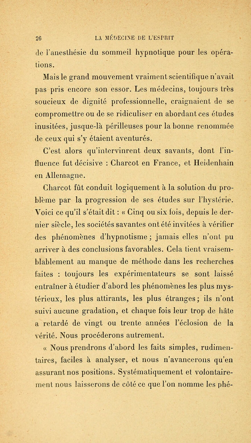 de l'anesthésie du sommeil hypnotique pour les opéra- tions. Mais le grand mouvement vraiment scientifique n'avait pas pris encore son essor. Les médecins, toujours très soucieux de dignité professionnelle, craignaient de se compromettre ou de se ridiculiser en abordant ces études inusitées, jusque-là périlleuses pour la bonne renommée de ceux qui s'y étaient aventurés. C'est alors qu'intervinrent deux savants, dont l'in- fluence fut décisive : Charcot en France, et Heidenhain en Allemagne. Charcot fût conduit logiquement à la solution du pro- blème par la progression de ses études sur l'hystérie. Voici ce qu'il s'était dit : « Cinq ou six fois, depuis le der- nier siècle, les sociétés savantes ont été invitées à vérifier des phénomènes d'hypnotisme ; jamais elles n'ont pu arriver à des conclusions favorables. Cela tient vraisem- blablement au manque de méthode dans les recherches faites : toujours les expérimentateurs se sont laissé entraîner à étudier d'abord les phénomènes les plus mys- térieux, les plus attirants, les plus étranges ; ils n'ont suivi aucune gradation, et chaque fois leur trop de hâte a retardé de vingt ou trente années l'éclosion de la vérité. Nous procéderons autrement. « Nous prendrons d'abord les faits simples, rudimeu- taires, faciles à analyser, et nous n'avancerons qu'en assurant nos positions. Systématiquement et volontaire- ment nous laisserons de côté ce que l'on nomme les phé-