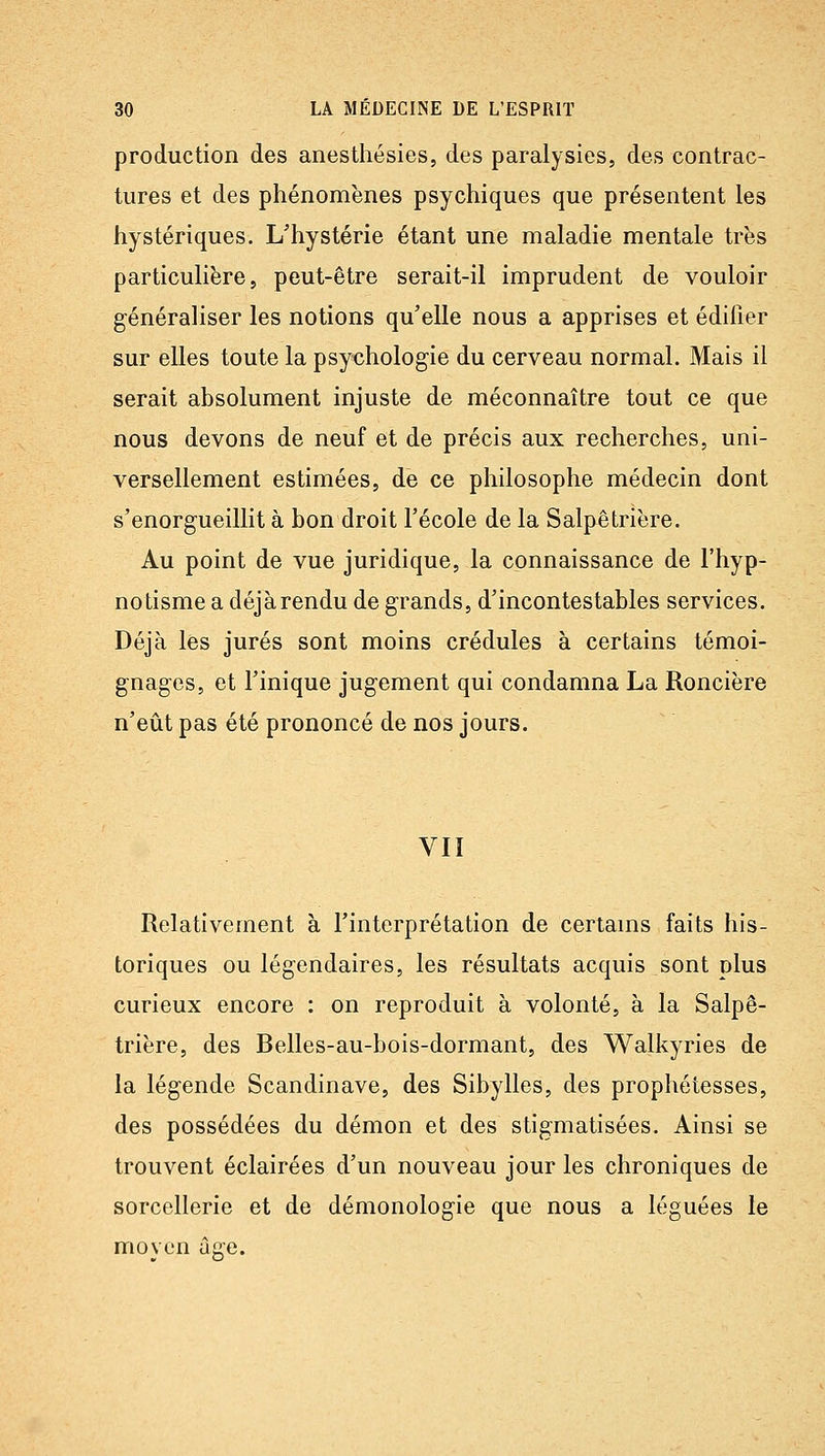 production des anesthésies, des paralysies, des contrac- tures et des phénomènes psychiques que présentent les hystériques. L'hystérie étant une maladie mentale très particulière, peut-être serait-il imprudent de vouloir généraliser les notions qu'elle nous a apprises et édifier sur elles toute la psychologie du cerveau normal. Mais il serait absolument injuste de méconnaître tout ce que nous devons de neuf et de précis aux recherches, uni- versellement estimées, de ce philosophe médecin dont s'enorgueillit à bon droit l'école de la Salpêtrière. Au point de vue juridique, la connaissance de l'hyp- notisme a déjà rendu de grands, d'incontestables services. Déjà les jurés sont moins crédules à certains témoi- gnages, et l'inique jugement qui condamna La Roncière n'eût pas été prononcé de nos jours. VII Relativement à l'interprétation de certams faits his- toriques ou légendaires, les résultats acquis sont plus curieux encore : on reproduit à volonté, à la Salpê- trière, des Belles-au-bois-dormant, des Walkyries de la légende Scandinave, des Sibylles, des prophétesses, des possédées du démon et des stigmatisées. Ainsi se trouvent éclairées d'un nouveau jour les chroniques de sorcellerie et de démonologie que nous a léguées le movcn û'e.