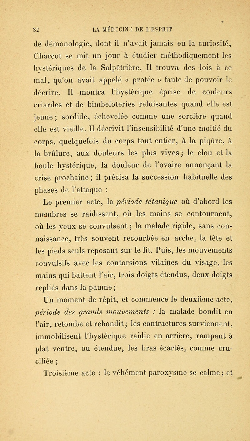 de démonologie, dont il n'avait jamais eu la curiosité, Charcot se mit un jour à étudier méthodiquement les hystériques de la Salpêtrière. Il trouva des lois à ce mal, qu'on avait appelé « protée » faute de pouvoir le décrire. Il montra l'hystérique éprise de couleurs criardes et de bimbeloteries reluisantes quand elle est jeune ; sordide, échevelée comme une sorcière quand elle est vieille. Il décrivit l'insensibilité d'une moitié du corps, quelquefois du corps tout entier, à la piqûre, à la brûlure, aux douleurs les plus vives ; le clou et la boule hystérique, la douleur de l'ovaire annonçant la crise prochaine; il précisa la succession habituelle des phases de l'attaque : Le premier acte, la période tétanique où d'abord les membres se raidissent, où les mains se contournent, où les yeux se convulsent ; la malade rigide, sans con- naissance, très souvent recourbée en arche, la tête et les pieds seuls reposant sur le lit. Puis, les mouvements convulsifs avec les contorsions vilaines du visage, les mains qui battent l'air, trois doigts étendus, deux doigts repliés dans la paume ; Un moment de répit, et commence le deuxième acte, période des grands mouveinents : la malade bondit en \'air, retombe et rebondit; les contractures surviennent, immobilisent l'hystérique raidie en arrière, rampant à plat ventre, ou étendue, les bras écartés, comme cru- cifiée ; Troisième acte : h véhément paroxysme se calme; et