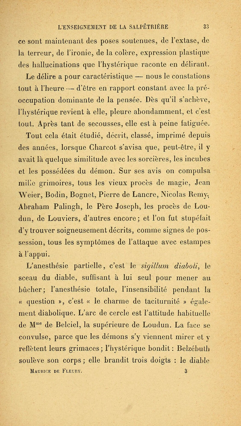 ce sont maintenant des poses soutenues, de l'extase, de la terreur, de l'ironie, de la colère, expression plastique des hallucinations que l'hystérique raconte en délirant. Le délire a pour caractéristique — nous le constations tout à l'heure — d'être en rapport constant avec la pré- occupation dominante de la pensée. Dès qu'il s'achève, l'hystérique revient à elle, pleure abondamment, et c'est tout. Après tant de secousses, elle est à peine fatiguée. Tout cela était étudié, décrit, classé, imprimé depuis des années, lorsque Charcot s'avisa que, peut-être, il y avait là quelque simiUtude avec les sorcières, les incubes et les possédées du démon. Sur ses avis on compulsa mille grimoires, tous les vieux procès de magie, Jean Weier, Bodin, Bognet, Pierre de Lancre, Nicolas Remy. Abraham Pahngh, le Père Joseph, les procès de Lou- dun, de Louviers, d'autres encore; et l'on fut stupéfait d'y trouver soigneusement décrits, comme signes de pos- session, tous les symptômes de l'attaque avec estampes à l'appui. L'anesthésie partielle, c'est le sigillum diaboli, le sceau du diable, suffisant à lui seul pour mener au bûcher; l'anesthésie totale, l'insensibilité pendant la « question », c'est « le charme de taciturnité » égale- ment diabolique. L'arc de cercle est l'attitude habituelle de M'® de Belciel, la supérieure de Loudun. La face se convulsé, parce que les démons s'y viennent mirer et y reflètent leurs grimaces ; l'hystérique bondit : Belzébuth soulève son corps ; elle brandit trois doigts : le diable Maurice de Fleury. 3