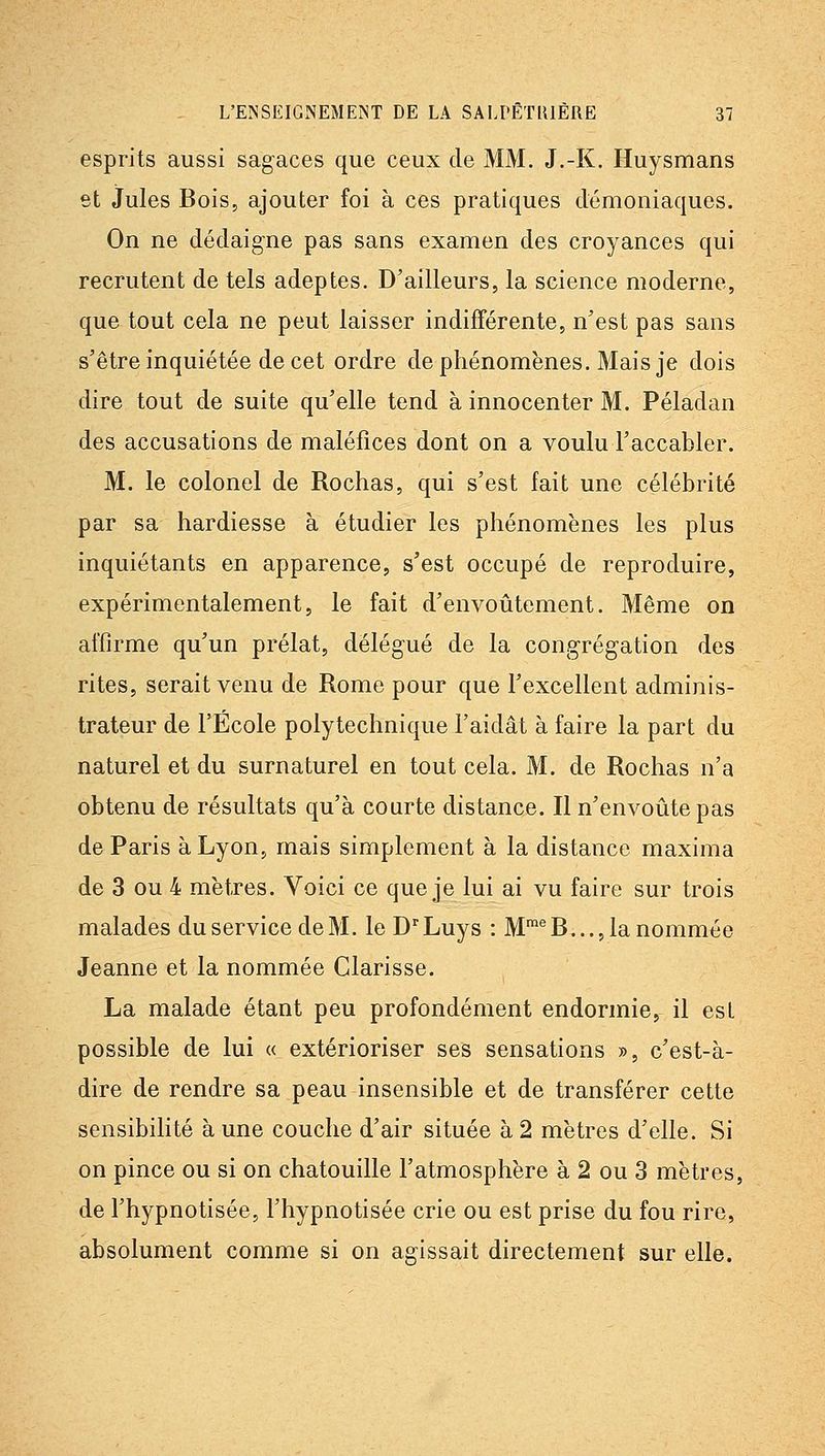 esprits aussi sagaces que ceux de MM. J,-K. Huysmans et Jules Bois, ajouter foi à ces pratiques démoniaques. On ne dédaigne pas sans examen des croyances qui recrutent de tels adeptes. D'ailleurs, la science moderne, que tout cela ne peut laisser indifférente, n'est pas sans s'être inquiétée de cet ordre de phénomènes. Mais je dois dire tout de suite qu'elle tend à innocenter M. Péladan des accusations de maléfices dont on a voulu l'accabler. M. le colonel de Rochas, qui s'est fait une célébrité par sa hardiesse à étudier les phénomènes les plus inquiétants en apparence, s'est occupé de reproduire, expérimentalement, le fait d'envoûtement. Même on affirme qu'un prélat, délégué de la congrégation des rites, serait venu de Rome pour que l'excellent adminis- trateur de l'Ecole polytechnique l'aidât à faire la part du naturel et du surnaturel en tout cela. M. de Rochas n'a obtenu de résultats qu'à courte distance. Il n'envoûte pas de Paris à Lyon, mais simplement à la distance maxima de 3 ou 4 mètres. Voici ce que je lui ai vu faire sur trois malades du service de M. leD'Luys : M^'^B..., la nommée Jeanne et la nommée Clarisse. La malade étant peu profondément endormie, il est possible de lui « extérioriser ses sensations », c'est-à- dire de rendre sa peau insensible et de transférer cette sensibilité à une couche d'air située à 2 mètres d'elle. Si on pince ou si on chatouille l'atmosphère à 2 ou 3 mètres, de l'hypnotisée, l'hypnotisée crie ou est prise du fou rire, absolument comme si on agissait directement sur elle.