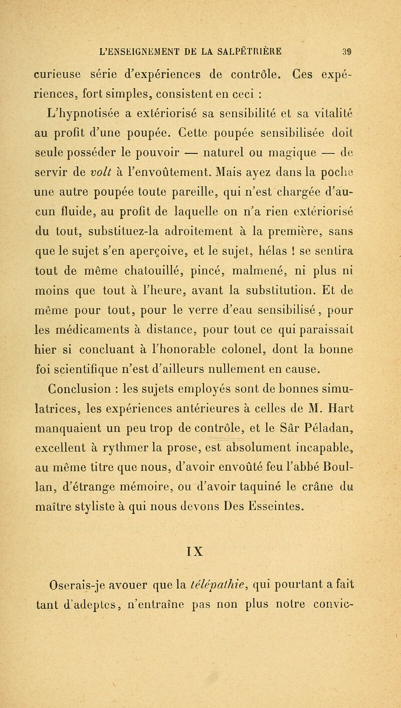 curieuse série d'expériences de contrôle. Ces expé- riences, fort simples, consistent en ceci : L'hypnotisée a extériorisé sa sensibilité et sa vitalité au profit d'une poupée. Cette poupée sensibilisée doit seule posséder le pouvoir — naturel ou magique — de servir de volt à l'envoûtement. Mais ayez dans la poclio une autre poupée toute pareille, qui n'est chargée d'au- cun fluide, au profit de laquelle on n'a rien extériorisé du tout, substituez-la adroitement à la première, sans que le sujet s'en aperçoive, et le sujet, hélas ! se sentira tout de même chatouillé, pincé, malmené, ni plus ni moins que tout à l'heure, avant la substitution. Et de même pour tout, pour le verre d'eau sensibilisé, pour les médicaments à distance, pour tout ce qui paraissait hier si concluant à l'honorable colonel, dont la bonne foi scientifique n'est d'ailleurs nullement en cause. Conclusion : les sujets employés sont de bonnes simu- latrices, les expériences antérieures à celles de M. Hart manquaient un peu trop de contrôle, et le Sâr Péladan, excellent à rythmer la prose, est absolument incapable, au même titre que nous, d'avoir envoiité feu l'abbé Boul- lan, d'étrange mémoire, ou d'avoir taquiné le crâne du maître styliste à qui nous devons Des Esseintes. IX Oserais-je avouer que la télépathie, qui pourtant a fait tant d'adeptes, n'entraîne pas non plus notre convie-