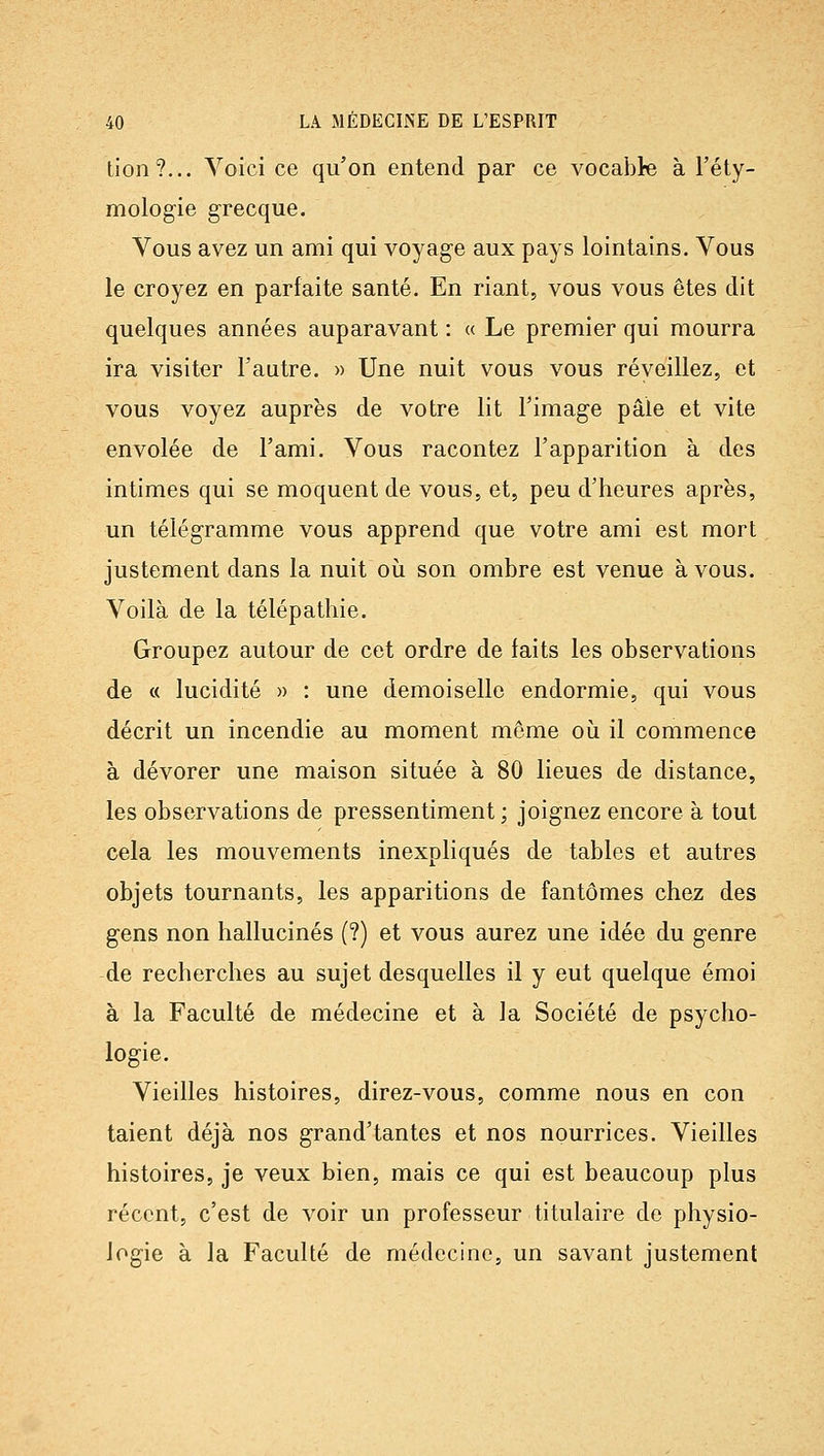 lion?... Voici ce qu'on entend par ce vocable à l'éty- mologie grecque. Vous avez un ami qui voyage aux pays lointains. Vous le croyez en parfaite santé. En riant, vous vous êtes dit quelques années auparavant : « Le premier qui mourra ira visiter l'autre. » Une nuit vous vous réyeillez, et vous voyez auprès de votre lit l'image pâle et vite envolée de l'ami. Vous racontez l'apparition à des intimes qui se moquent de vous, et, peu d'heures après, un télégramme vous apprend que votre ami est mort justement dans la nuit où son ombre est venue à vous. Voilà de la télépathie. Groupez autour de cet ordre de faits les observations de « lucidité » : une demoiselle endormie, qui vous décrit un incendie au moment môme où il commence à dévorer une maison située à 80 lieues de distance, les observations de pressentiment; joignez encore à tout cela les mouvements inexpliqués de tables et autres objets tournants, les apparitions de fantômes chez des gens non hallucinés (?) et vous aurez une idée du genre de recherches au sujet desquelles il y eut quelque émoi à la Faculté de médecine et à la Société de psycho- logie. Vieilles histoires, direz-vous, comme nous en con talent déjà nos grand'tan tes et nos nourrices. Vieilles histoires, je veux bien, mais ce qui est beaucoup plus récent, c'est de voir un professeur titulaire de physio- logie à la Faculté de médecine, un savant justement