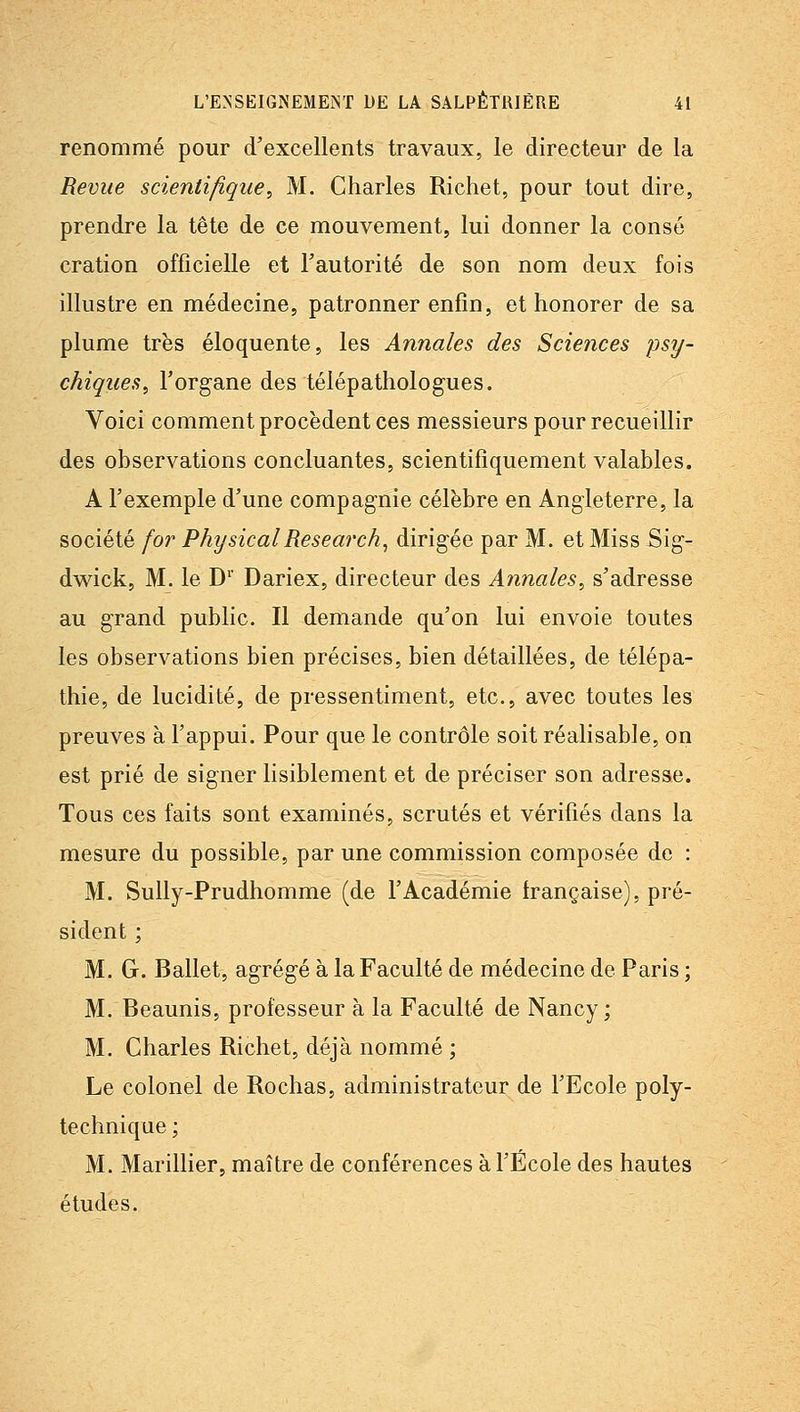 renommé pour d'excellents travaux, le directeur de la Revue scientifique^ M. Charles Richet, pour tout dire, prendre la tête de ce mouvement, lui donner la consé cration officielle et Fautorité de son nom deux fois illustre en médecine, patronner enfin, et honorer de sa plume très éloquente, les Annales des Sciences psy- chiques, l'organe des télépathologues. Voici comment procèdent ces messieurs pour recueillir des observations concluantes, scientifiquement valables. A l'exemple d'une compagnie célèbre en Angleterre, la société for PhysicalResearch^ dirigée par M. et Miss Sig- dwick, M. le D' Dariex, directeur des Annales, s'adresse au grand public. Il demande qu'on lui envoie toutes les observations bien précises, bien détaillées, de télépa- thie, de lucidité, de pressentiment, etc., avec toutes les preuves à l'appui. Pour que le contrôle soit réalisable, on est prié de signer lisiblement et de préciser son adresse. Tous ces faits sont examinés, scrutés et vérifiés dans la mesure du possible, par une commission composée de : M. Sully-Prudhomme (de l'Académie française), pré- sident ; M. G. Ballet, agrégé à la Faculté de médecine de Paris ; M. Beaunis, professeur à la Faculté de Nancy; M. Charles Richet, déjà nommé ; Le colonel de Rochas, administrateur de l'Ecole poly- technique ; M. Marinier, maître de conférences à l'École des hautes études.