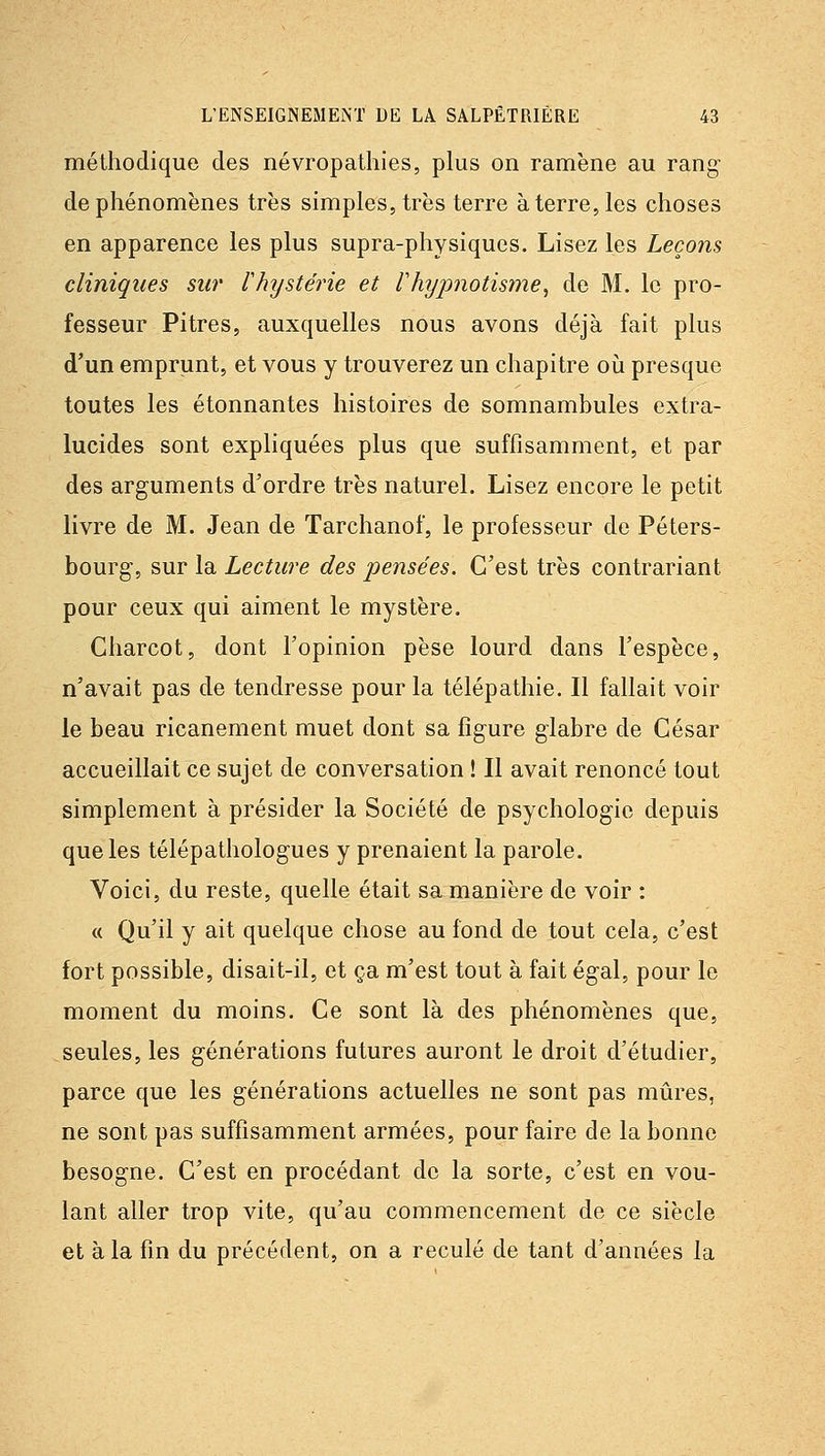 méthodique des névropathies, plus on ramène au rang- de phénomènes très simples, très terre à terre, les choses en apparence les plus supra-physiques. Lisez les Leçons cliniques sur l'hystérie et l'hypnotisme^ de M. le pro- fesseur Pitres, auxquelles nous avons déjà fait plus d'un emprunt, et vous y trouverez un chapitre oii presque toutes les étonnantes histoires de somnambules extra- lucides sont expliquées plus que suffisamment, et par des arguments d'ordre très naturel. Lisez encore le petit livre de M. Jean de Tarchanof, le professeur de Péters- bourg-, sur la Lecture des pensées. C'est très contrariant pour ceux qui aiment le mystère. Charcot, dont l'opinion pèse lourd dans l'espèce, n'avait pas de tendresse pour la télépathie. Il fallait voir le beau ricanement muet dont sa figure glabre de César accueillait ce sujet de conversation ! Il avait renoncé tout simplement à présider la Société de psycholog-ie depuis que les télépathologues y prenaient la parole. Voici, du reste, quelle était sa manière de voir : « Qu'il y ait quelque chose au fond de tout cela, c'est fort possible, disait-il, et ça m'est tout à fait égal, pour le moment du moins. Ce sont là des phénomènes que, seules, les générations futures auront le droit d'étudier, parce que les générations actuelles ne sont pas mûres, ne sont pas suffisamment armées, pour faire de la bonne besogne. C'est en procédant de la sorte, c'est en vou- lant aller trop vite, qu'au commencement de ce siècle et à la fin du précédent, on a reculé de tant d'années la