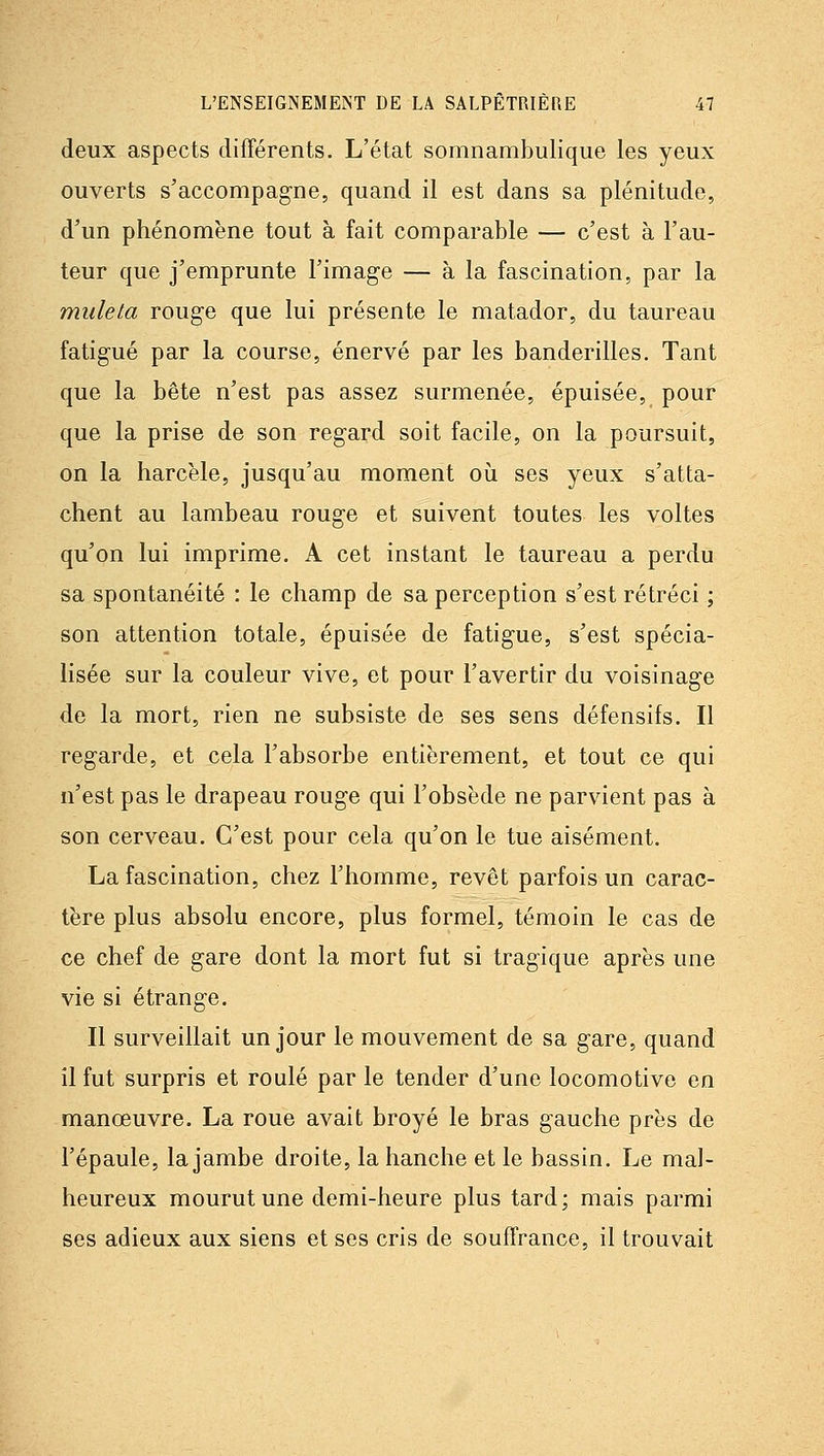 deux aspects différents. L'état somnambulique les yeux ouverts s'accompagne, quand il est dans sa plénitude, d'un phénomène tout à fait comparable — c'est à l'au- teur que j'emprunte l'image — à la fascination, par la muleta rouge que lui présente le matador, du taureau fatigué par la course, énervé par les banderilles. Tant que la bête n'est pas assez surmenée, épuisée, pour que la prise de son regard soit facile, on la poursuit, on la harcèle, jusqu'au moment oii ses yeux s'atta- chent au lambeau rouge et suivent toutes les voltes qu'on lui imprime. A cet instant le taureau a perdu sa spontanéité : le champ de sa perception s'est rétréci ; son attention totale, épuisée de fatigue, s'est spécia- lisée sur la couleur vive, et pour l'avertir du voisinage de la mort, rien ne subsiste de ses sens défensifs. Il regarde, et cela l'absorbe entièrement, et tout ce qui n'est pas le drapeau rouge qui l'obsède ne parvient pas à son cerveau. C'est pour cela qu'on le tue aisément. La fascination, chez l'homme, revêt parfois un carac- tère plus absolu encore, plus formel, témoin le cas de ce chef de gare dont la mort fut si tragique après une vie si étrange. Il surveillait un jour le mouvement de sa gare, quand il fut surpris et roulé par le tender d'une locomotive en manœuvre. La roue avait broyé le bras gauche près de l'épaule, la jambe droite, la hanche et le bassin. Le mal- heureux mourut une demi-heure plus tard; mais parmi ses adieux aux siens et ses cris de souffrance, il trouvait