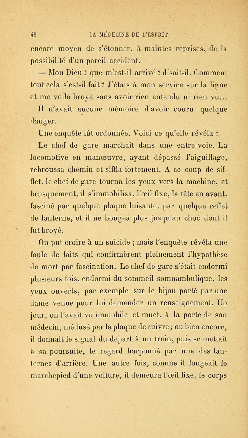 encore moyen de s'étonner, à maintes reprises, de la possibilité d'un pareil accident. — Mon Dieu ! que m'est-il arrivé ? disait-il. Comment tout cela s'est-il fait? J'étais à mon service sur la ligne et me voilà broyé sans avoir rien entendu ni rien vu... Il n'avait aucune mémoire d'avoir couru quelque danger. Une enquête fût ordonnée. Voici ce qu'elle révéla : Le chef de gare marchait dans une entre-voie. La locomotive en manœuvre, ayant dépassé l'aiguillage, rebroussa chemin et siffla fortement. A ce coup de sif- flet, le chef de gare tourna les yeux vers la machine, et brusquement, il s'immobilisa, l'œil fixe, la tête en avant, fasciné par quelque plaque luisante, par quelque reflet de lanterne, et il ne bougea plus jusqu'au choc dont il fut broyé. On put croire à un suicide ; mais l'enquête révéla une foule de faits qui confirmèrent pleinement l'hypothèse de mort par fascination. Le chef de gare s'était endormi plusieurs fois, endormi du sommeil somnambulique, les yeux ouverts, par exemple sur le bijou porté par une dame venue pour lui demander un renseignement. Un jour, on l'avait vu immobile et muet, à la porte de son médecin, médusé par la plaque de cuivre; ou bien encore, il donnait le signal du départ à un train, puis se mettait à sa poursuite, le regard harponné par une des lan- ternes d'arrière. Une autre fois, comme il longeait le marchepied d'une voiture, il demeura l'œil fixe, le corps
