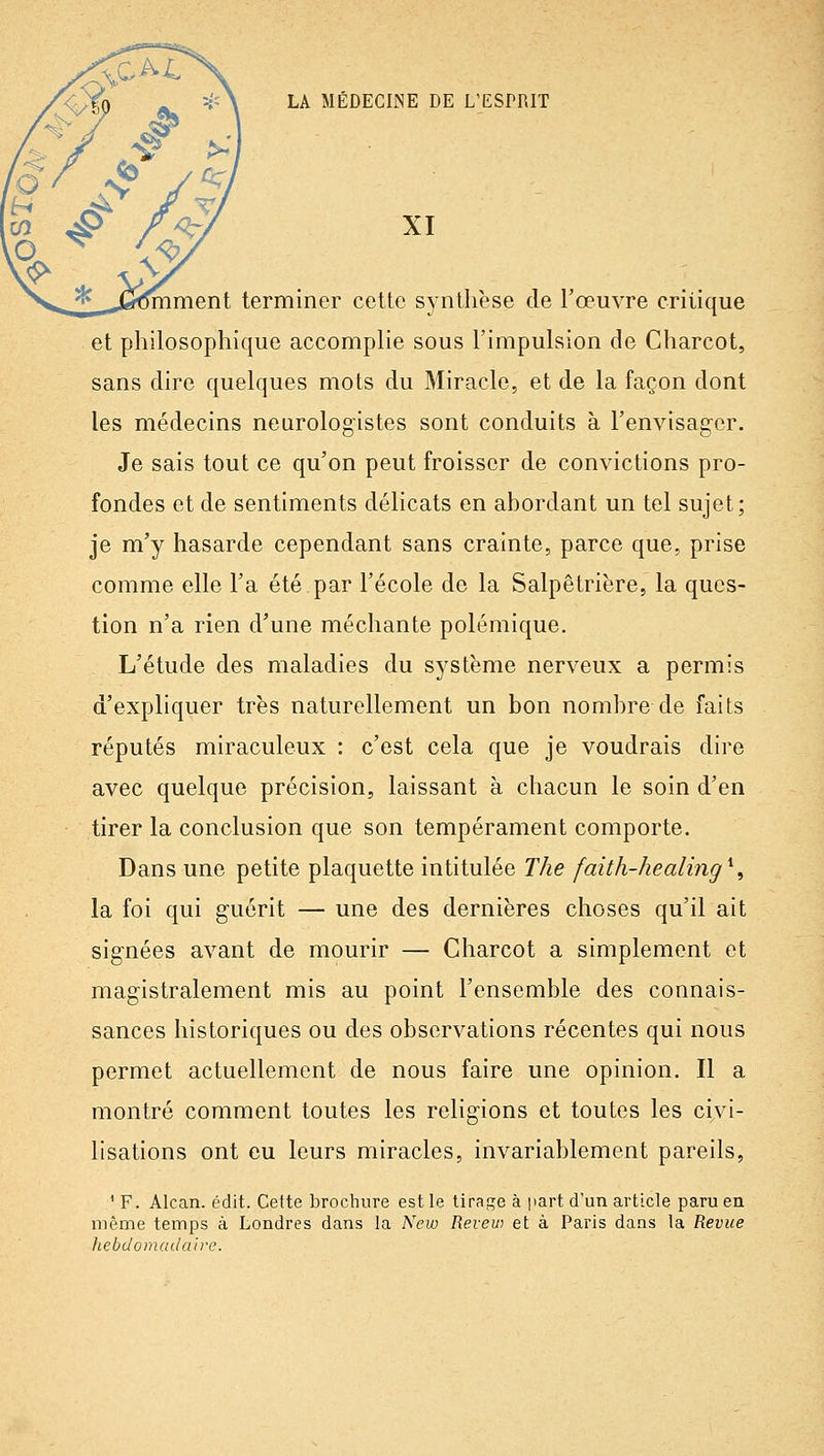 XI miment terminer cette synthèse de l'œuvre critique et philosophique accomplie sous l'impulsion de Charcot, sans dire quelques mots du Miracle, et de la façon dont les médecins neurologistes sont conduits à l'envisager. Je sais tout ce qu'on peut froisser de convictions pro- fondes et de sentiments délicats en ahordant un tel sujet; je m'y hasarde cependant sans crainte, parce que, prise comme elle l'a été par l'école de la Salpêtrière, la ques- tion n'a rien d'une méchante polémique. L'étude des maladies du système nerveux a permis d'expliquer très naturellement un bon nombre de faits réputés miraculeux : c'est cela que je voudrais dire avec quelque précision, laissant à chacun le soin d'en tirer la conclusion que son tempérament comporte. Dans une petite plaquette intitulée The faith-healing^^ la foi qui guérit — une des dernières choses qu'il ait signées avant de mourir — Charcot a simplement et magistralement mis au point l'ensemble des connais- sances historiques ou des observations récentes qui nous permet actuellement de nous faire une opinion. Il a montré comment toutes les religions et toutes les civi- lisations ont eu leurs miracles, invariablement pareils, ' F. Alcan. édit. Cette brochure est le tirage à part d'un article paru en même temps à Londres dans la New Revew et à Paris dans la Revue hebdomacla'we.