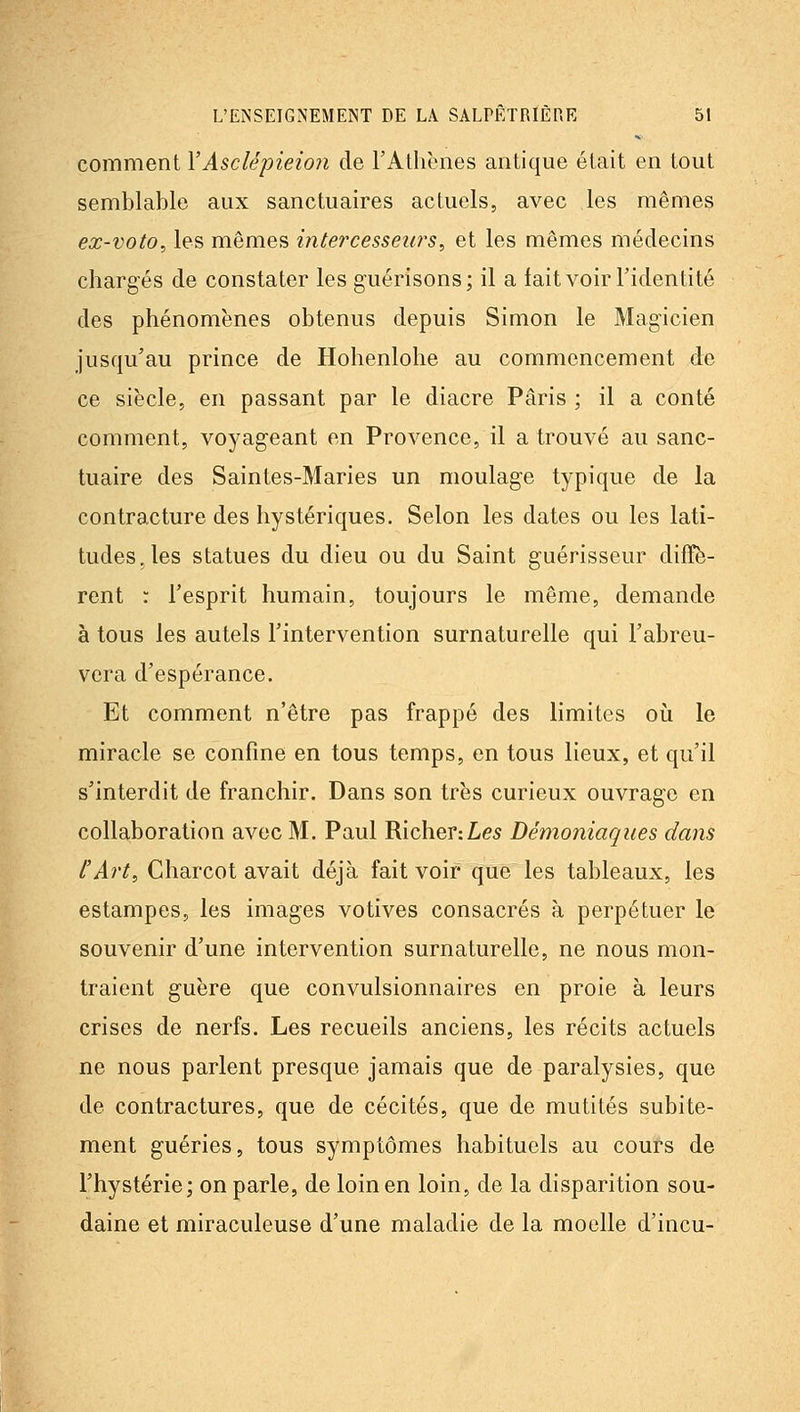 comment YAsclépieion de rAthènes antique était en tout semblable aux sanctuaires actuels, avec les mêmes ex-voto, les mêmes intercesseia^s, et les mêmes médecins chargés de constater les guérisons ; il a fait voir l'identité des phénomènes obtenus depuis Simon le Magicien jusqu'au prince de Hohenlolie au commencement de ce siècle, en passant par le diacre Paris ; il a conté comment, voyageant en Provence, il a trouvé au sanc- tuaire des Saintes-Mariés un moulage typique de la contracture des hystériques. Selon les dates ou les lati- tudes, les statues du dieu ou du Saint guérisseur diffè- rent : l'esprit humain, toujours le même, demande à tous les autels l'intervention surnaturelle qui l'abreu- vera d'espérance. Et comment n'être pas frappé des limites où le miracle se confine en tous temps, en tous lieux, et qu'il s'interdit de franchir. Dans son très curieux ouvrage en collaboration avec M. Paul Richer:Le5 Démoniaques dans l'Art, Charcot avait déjà fait voir que les tableaux, les estampes, les images votives consacrés à perpétuer le souvenir d'une intervention surnaturelle, ne nous mon- traient guère que convulsionnaires en proie à leurs crises de nerfs. Les recueils anciens, les récits actuels ne nous parlent presque jamais que de paralysies, que de contractures, que de cécités, que de mutités subite- ment guéries, tous symptômes habituels au cours de l'hystérie; on parle, de loin en loin, de la disparition sou- daine et miraculeuse d'une maladie de la moelle d'incu-
