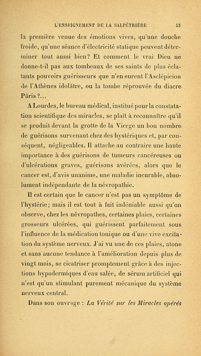la première venue des émotions vives, qu'une douche froide, qu'une séance d'électricité statique peuvent déter- miner tout aussi bien? Et comment le vrai Dieu ne donne-t-il pas aux tombeaux de ses saints de plus écla- tants pouvoirs guérisseurs que n'en eurent l'Asclépieion de l'Athènes idolâtre, ou la tombe réprouvée du diacre Paris?... A Lourdes, le bureau médical, institué pour la constata- tion scientifique des miracles, se plaît à reconnaître qu'il se produit devant la grotte de la Vierge un bon nombre de guérisons survenant chez des hystériques et, par con- séquent, négligeables. Il attache au contraire une haute importance à des guérisons de tumeurs cancéreuses ou d'ulcérations graves, guérisons avérées, alors que le cancer est, d'avis unanime, une maladie incurable, abso- lument indépendante de la névropathie. Il est certain que le cancer n'est pas un symptôme de l'hystérie; mais il est tout à fait indéniable aussi qu'on observe, chez les névropathes, certaines plaies, certaines grosseurs ulcérées, qui guérissent parfaitement sous l'influence de la médication tonique ou d'une vive excita- tion du système nerveux. J'ai vu une de ces plaies, atone et sans aucune tendance à l'amélioration depuis plus de vingt mois, se cicatriser promptement grâce à des injec- tions hypodermiques d'eau salée, de sérum artiflciel qui n'est qu'un stimulant purement mécanique du système nerveux central. Dans son ouvrage : La Vérité sur les Mii^acles opérés