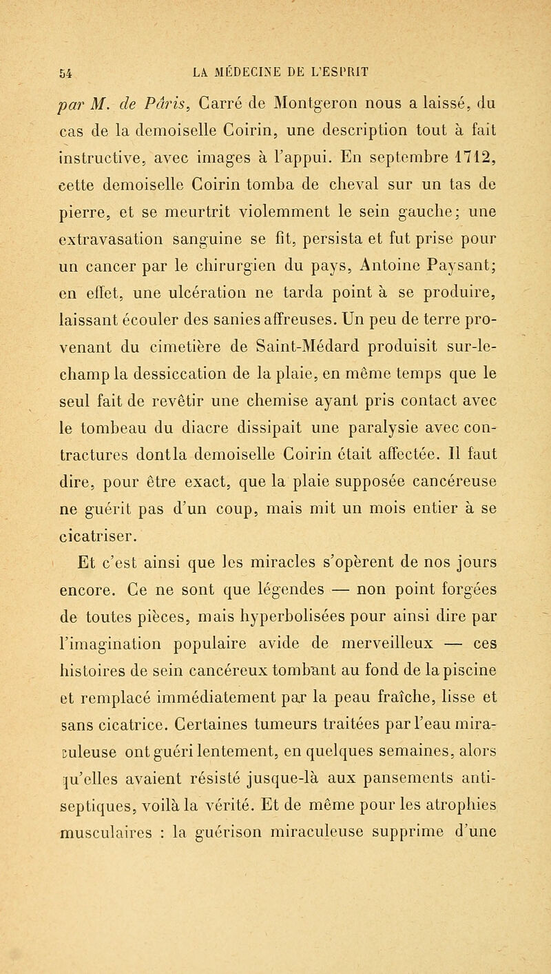 par M. de Paris, Carré de Montgeron nous a laissé, du cas de la demoiselle Coirin, une description tout à fait instructive, avec images à l'appui. En septembre 1712, cette demoiselle Coirin tomba de cheval sur un tas de pierre, et se meurtrit violemment le sein gauche; une extravasation sanguine se fit, persista et fut prise pour un cancer par le chirurgien du pays, Antoine Paysant; en effet, une ulcération ne tarda point à se produire, laissant écouler des sanies affreuses. Un peu de terre pro- venant du cimetière de Saint-Médard produisit sur-le- champ la dessiccation de la plaie, en même temps que le seul fait de revêtir une chemise ayant pris contact avec le tombeau du diacre dissipait une paralysie avec con- tractures dontla demoiselle Coirin était affectée. Il faut dire, pour être exact, que la plaie supposée cancéreuse ne guérit pas d'un coup, mais mit un mois entier à se cicatriser. Et c'est ainsi que les miracles s'opèrent de nos jours encore. Ce ne sont que légendes — non point forgées de toutes pièces, mais hyperbolisées pour ainsi dire par l'imagination populaire avide de merveilleux — ces histoires de sein cancéreux tombant au fond de la piscine et remplacé immédiatement par la peau fraîche, lisse et sans cicatrice. Certaines tumeurs traitées par l'eau mira- culeuse ont guéri lentement, en quelques semaines, alors qu'elles avaient résisté jusque-là aux pansements anti- septiques, voilà la vérité. Et de même pour les atrophies musculaires : la guérison miraculeuse supprime d'une