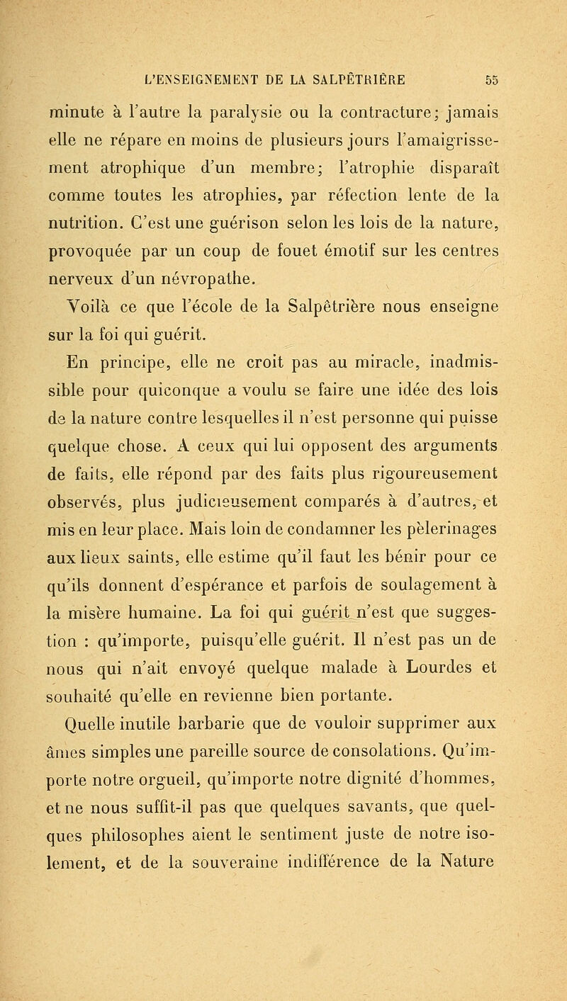 minute à l'autre la paralysie ou la contracture; jamais elle ne répare en moins de plusieurs jours l'amaigrisse- ment atrophique d'un membre; l'atrophie disparaît comme toutes les atrophies, par réfection lente de la nutrition. C'est une guérison selon les lois de la nature, provoquée par un coup de fouet émotif sur les centres nerveux d'un névropathe. Voilà ce que l'école de la Salpêtriëre nous enseigne sur la foi qui guérit. En principe, elle ne croit pas au miracle, inadmis- sible pour quiconque a voulu se faire une idée des lois de la nature contre lesquelles il n'est personne qui puisse quelque chose. A ceux qui lui opposent des arguments de faits, elle répond par des faits plus rigoureusement observés, plus judicieusement comparés à d'autres, et mis en leur place. Mais loin de condamner les pèlerinages aux lieux saints, elle estime qu'il faut les bénir pour ce qu'ils donnent d'espérance et parfois de soulagement à la misère humaine. La foi qui guérit n'est que sugges- tion : qu'importe, puisqu'elle guérit. Il n'est pas un de nous qui n'ait envoyé quelque malade à Lourdes et souhaité qu'elle en revienne bien portante. Quelle inutile barbarie que de vouloir supprimer aux âmes simples une pareille source de consolations. Qu'im- porte notre orgueil, qu'importe notre dignité d'hommes, et ne nous suffit-il pas que quelques savants, que quel- ques philosophes aient le sentiment juste de notre iso- lement, et de la souveraine indifférence de la Nature