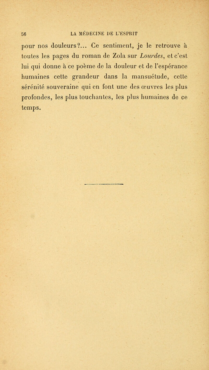 pour nos douleurs?... Ce sentiment, je le retrouve à toutes les pages du roman de Zola sur Lourdes^ et c'est lui qui donne à ce poème de la douleur et de l'espérance humaines cette grandeur dans la mansuétude, cette sérénité souveraine qui en font une des œuvres les plus profondes, les plus touchantes, les plus humaines de ce temps.