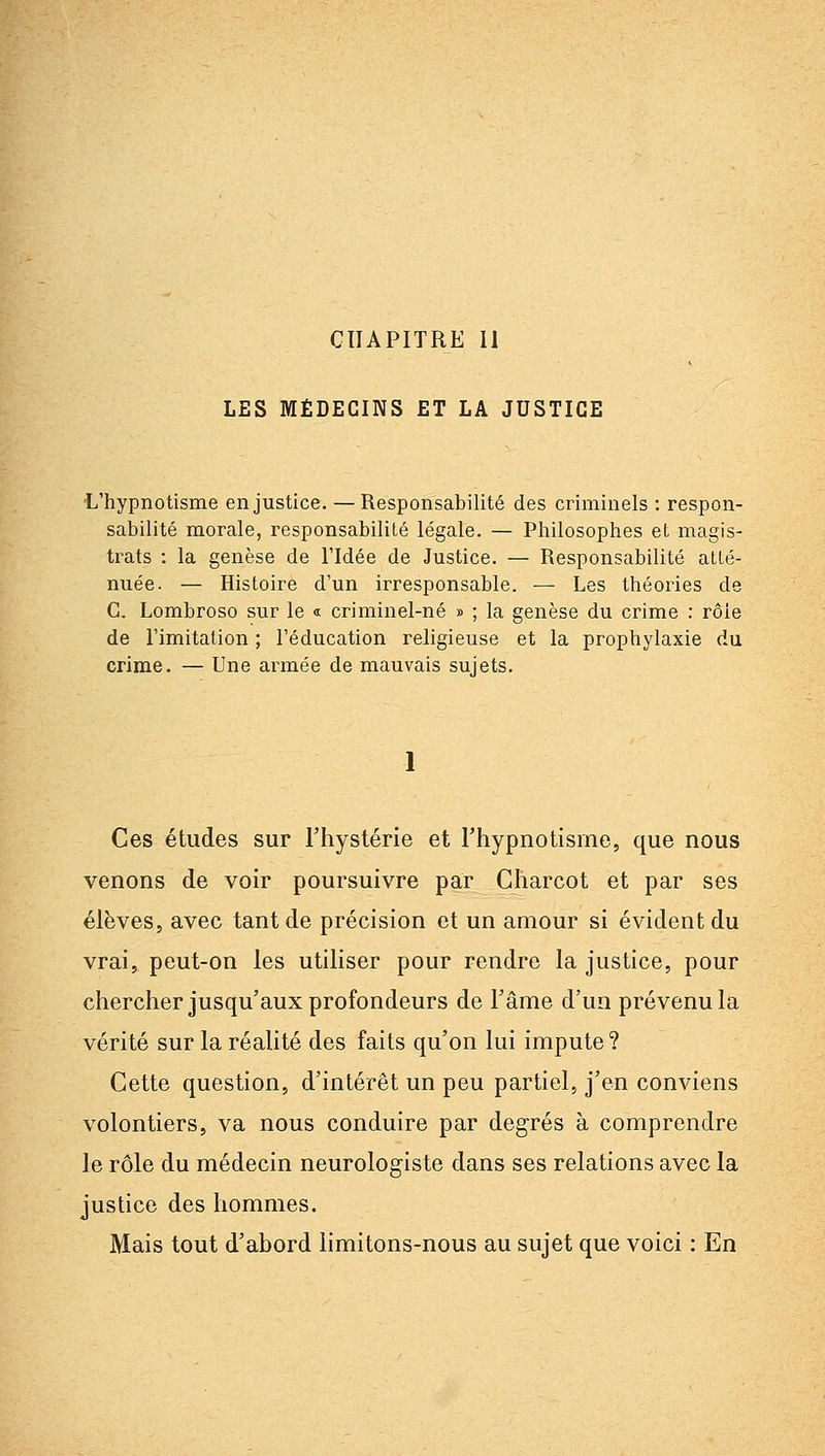 CHAPITRE 11 LES MÉDECINS ET LA JUSTICE -L'hypnotisme en justice. — Responsabilité des criminels : respon- sabilité morale, responsabilité légale. — Philosophes et magis- trats : la genèse de l'Idée de Justice. — Responsabilité atté- nuée. — Histoire d'un irresponsable. — Les théories de C. Lombroso sur le « criminel-né » ; la genèse du crime : rôle de l'imitation ; l'éducation religieuse et la prophylaxie du crime. — Une armée de mauvais sujets. 1 Ces études sur l'hystérie et l'hypnotisme, que nous venons de voir poursuivre par Charcot et par ses élèves, avec tant de précision et un amour si évident du vrai, peut-on les utiliser pour rendre la justice, pour chercher jusqu'aux profondeurs de l'âme d'un prévenu la vérité sur la réalité des faits qu'on lui impute? Cette question, d'intérêt un peu partiel, j'en conviens volontiers, va nous conduire par degrés à comprendre le rôle du médecin neurologiste dans ses relations avec la justice des hommes. Mais tout d'abord limitons-nous au sujet que voici : En