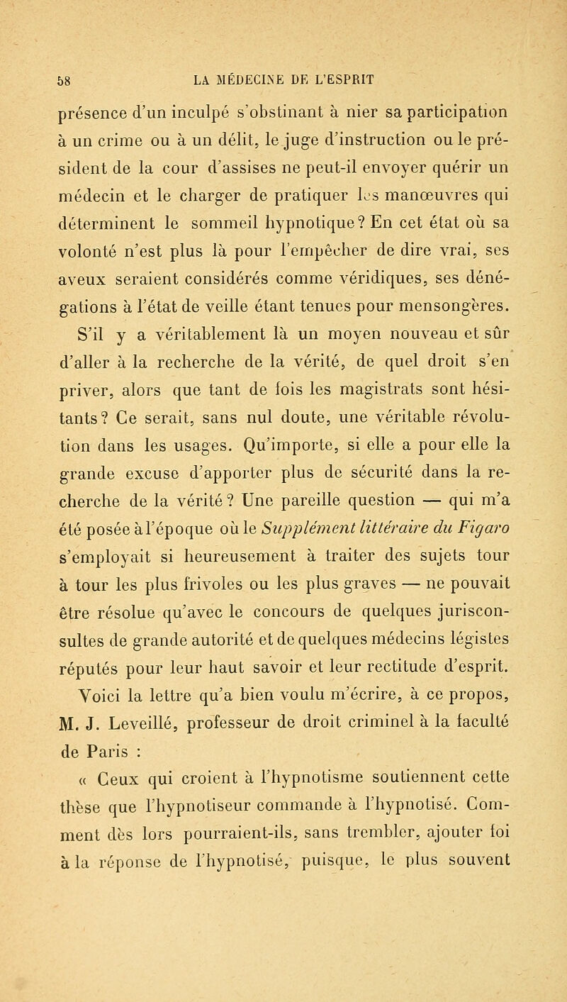 présence d'un inculpé s'obstinant à nier sa participation à un crime ou à un délit, le juge d'instruction ou le pré- sident de la cour d'assises ne peut-il envoyer quérir un médecin et le charger de pratiquer les manœuvres qui déterminent le sommeil hypnotique? En cet état où sa volonté n'est plus là pour l'empêcher de dire vrai, ses aveux seraient considérés comme véridiques, ses déné- gations à l'état de veille étant tenues pour mensongères. S'il y a véritablement là un moyen nouveau et sûr d'aller à la recherche de la vérité, de quel droit s'en priver, alors que tant de fois les magistrats sont hési- tants? Ce serait, sans nul doute, une véritable révolu- tion dans les usages. Qu'importe, si elle a pour elle la grande excuse d'apporter plus de sécurité dans la re- cherche de la vérité ? Une pareille question — qui m'a été posée à l'époque où le Supplément littéraire du Figaro s'employait si heureusement à traiter des sujets tour à tour les plus frivoles ou les plus graves — ne pouvait être résolue qu'avec le concours de quelques juriscon- sultes de grande autorité et de quelques médecins légistes réputés pour leur haut savoir et leur rectitude d'esprit. Voici la lettre qu'a bien voulu m'écrire, à ce propos, M. J. Leveillé, professeur de droit criminel à la faculté de Paris : « Ceux qui croient à l'hypnotisme soutiennent cette thèse que l'hypnotiseur commande à l'hypnotisé. Com- ment dès lors pourraient-ils, sans trembler, ajouter foi à la réponse de l'hypnotisé, puisque, le plus souvent