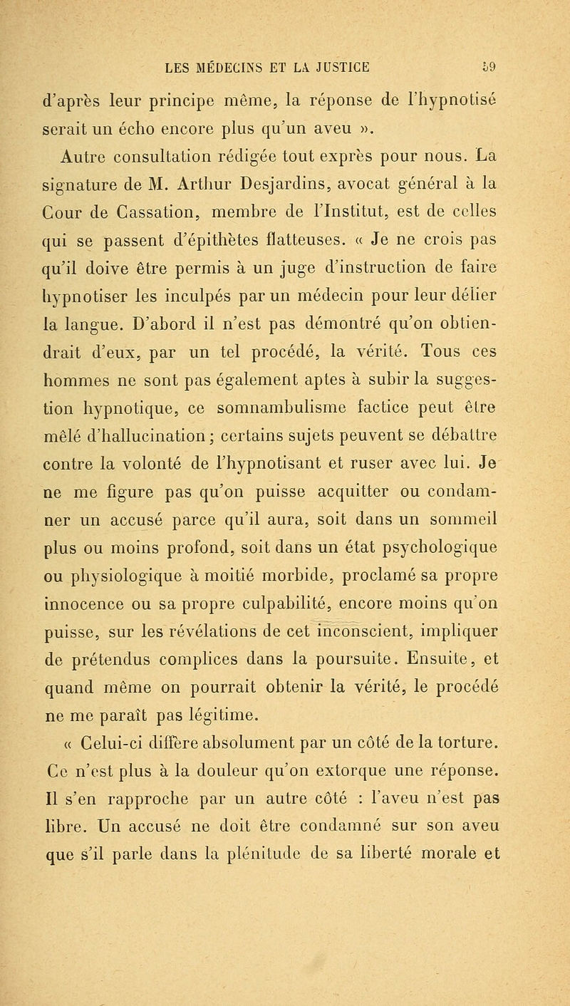 d'après leur principe même, la réponse de l'hypnotisé serait un écho encore plus qu'un aveu ». Autre consultation rédigée tout exprès pour nous. La signature de M. Artlmr Desjardins, avocat général à la Cour de Cassation, membre de l'Institut, est de celles qui se passent d'épithètes flatteuses. « Je ne crois pas qu'il doive être permis à un juge d'instruction de faire hypnotiser les inculpés par un médecin pour leur délier la langue. D'abord il n'est pas démontré qu'on obtien- drait d'eux, par un tel procédé, la vérité. Tous ces hommes ne sont pas également aptes à subir la sugges- tion hypnotique, ce somnambulisme factice peut être mêlé d'hallucination ; certains sujets peuvent se débattre contre la volonté de l'hypnotisant et ruser avec lui. Je ne me figure pas qu'on puisse acquitter ou condam- ner un accusé parce qu'il aura, soit dans un sommeil plus ou moins profond, soit dans un état psychologique ou physiologique à moitié morbide, proclamé sa propre innocence ou sa propre culpabilité, encore moins qu'on puisse, sur les révélations de cet inconscient, impliquer de prétendus complices dans la poursuite. Ensuite, et quand même on pourrait obtenir la vérité, le procédé ne me paraît pas légitime. « Celui-ci diffère absolument par un côté de la torture. Ce n'est plus à la douleur qu'on extorque une réponse. Il s'en rapproche par un autre côté : l'aveu n'est pas libre. Un accusé ne doit être condamné sur son aveu que s'il parle dans la plénitude de sa liberté morale et