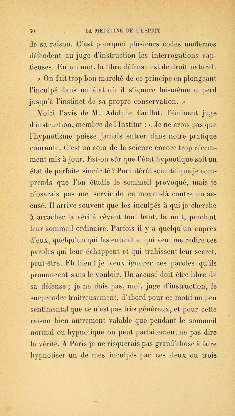 de sa raison. C'est pourquoi plusieurs codes modernes défendent au juge d'instruction les interrogations cap- tieuses. En un mot, la libre défenss est de droit naturel. « On fait trop bon marché de ce principe en plongeant l'inculpé dans un état oii il s'ignore lui-même et perd jusqu'à l'instinct de sa propre conservation. » Voici l'avis de M. Adolphe Guillot, l'éminent juge d'instruction, membre de l'Institut : « Je ne crois pas que l'hypnotisme puisse jamais entrer dans notre pratique courante. C'est un coin de la science encore trop récem- ment mis à jour. Est-on sûr que l'état hypnotique soit un état de parfaite sincérité ? Par intérêt scientifique je com- prends que l'on étudie le sommeil provoqué, mais je n'oserais pas me servir de ce moyen-là contre un ac- cusé. Il arrive souvent que les inculpés à qui je cherche à arracher la vérité rêvent tout haut, la nuit, pendant leur sommeil ordinaire. Parfois il y a quelqu'un auprès d'eux, quelqu'un qui les entend et qui veut me redire ces paroles qui leur échappent et qui trahissent leur secret, peut-être. Eh bien ! je veux ignorer ces paroles qu'ils prononcent sans le vouloir. Un accusé doit être libre de sa défense ; je ne dois pas, moi, juge d'instruction, le surprendre traîtreusement, d'abord pour ce motif un peu sentimental que ce n'est pas très généreux, et pour cette raison bien autrement valable que pendant le sommeil normal ou hypnotique on peut parfaitement ne pas dire la vérité. A Paris je ne risquerais pas grand'chose à faire hypnotiser un de mes inculpés par ces deux ou trois