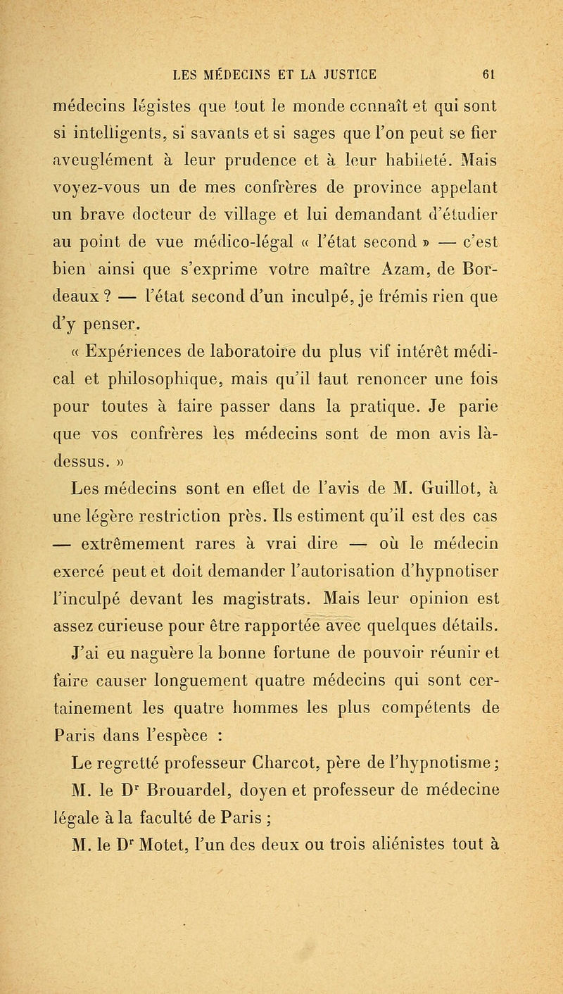 médecins légistes que tout le monde connaît et qui sont si intelligents, si savants et si sages que Ton peut se fier aveuglément à leur prudence et à leur habileté. Mais voyez-vous un de mes confrères de province appelant un brave docteur de village et lui demandant d'étudier au point de vue médico-légal « l'état second » — c'est bien ainsi que s'exprime votre maître Azam, de Bor- deaux? — l'état second d'un inculpé, je frémis rien que d'y penser. « Expériences de laboratoire du plus vif intérêt médi- cal et philosophique, mais qu'il faut renoncer une fois pour toutes à taire passer dans la pratique. Je parie que vos confrères les médecins sont de mon avis là- dessus. » Les médecins sont en effet de l'avis de M. Guillot, à une légère restriction près. Ils estiment qu'il est des cas — extrêmement rares à vrai dire — où le médecin exercé peut et doit demander l'autorisation d'hypnotiser l'inculpé devant les magistrats. Mais leur opinion est assez curieuse pour être rapportée avec quelques détails. J'ai eu naguère la bonne fortune de pouvoir réunir et faire causer longuement quatre médecins qui sont cer- tainement les quatre hommes les plus compétents de Paris dans l'espèce : Le regretté professeur Charcot, père de l'hypnotisme ; M. le D' Brouardel, doyen et professeur de médecine légale à la faculté de Paris ; M. le D'' Motet, l'un des deux ou trois ahénistes tout à